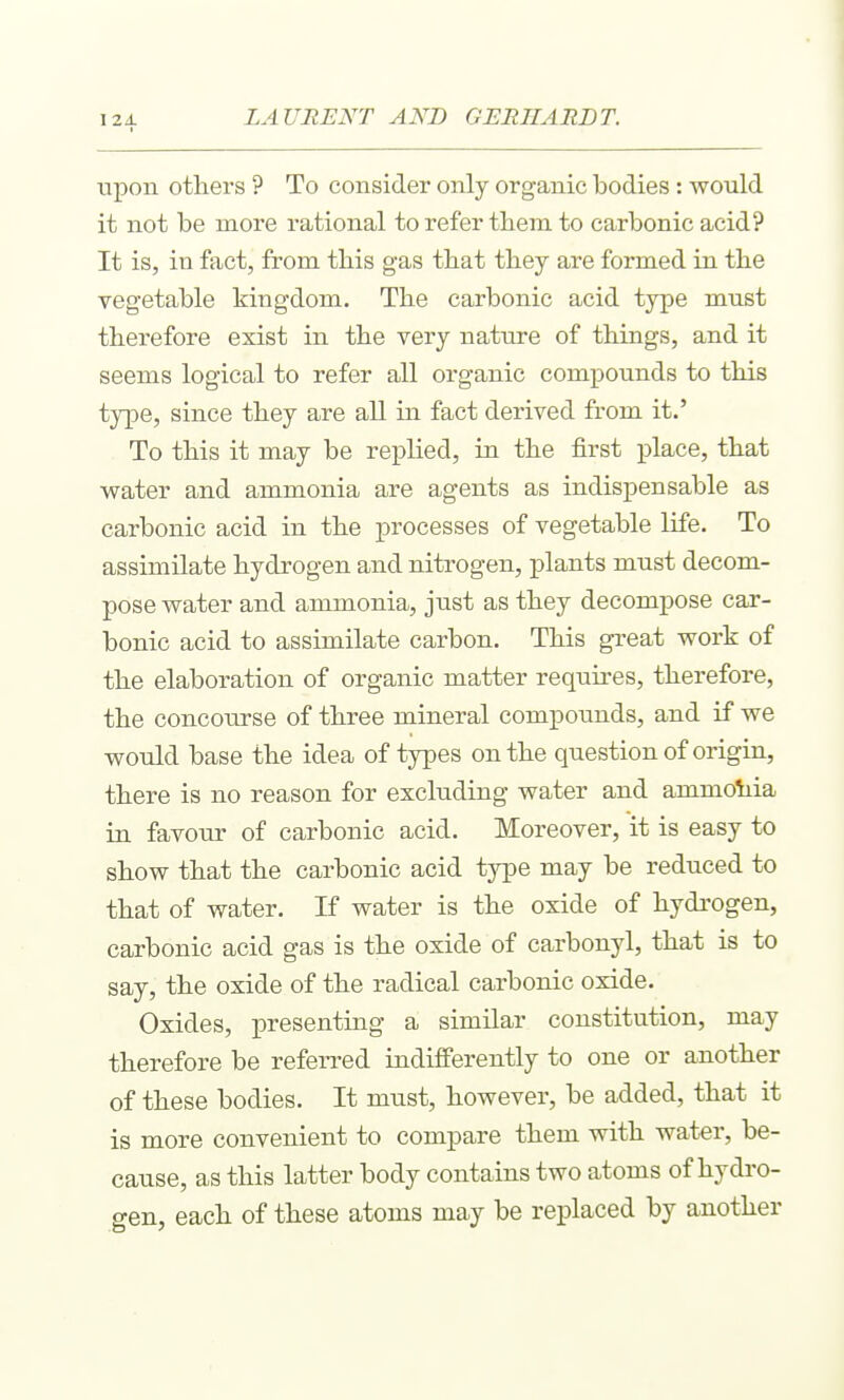 upon others ? To consider only organic bodies: would it not be more rational to refer them to carbonic acid? It is, in fact, from this gas that they are formed in the vegetable kingdom. The carbonic acid type must therefore exist in the very nature of things, and it seems logical to refer all organic compounds to this type, since they are all in fact derived from it.' To this it may be replied, in the first place, that water and ammonia are agents as indispensable as carbonic acid in the processes of vegetable life. To assimilate hydrogen and nitrogen, plants must decom- pose water and ammonia, just as they decompose car- bonic acid to assimilate carbon. This great work of the elaboration of organic matter requu-es, therefore, the concourse of three mineral compounds, and if we would base the idea of types on the question of origin, there is no reason for excluding water and ammoliia in favour of carbonic acid. Moreover, it is easy to show that the carbonic acid type may be reduced to that of water. If water is the oxide of hydi'ogen, carbonic acid gas is the oxide of carbonyl, that is to say, the oxide of the radical carbonic oxide. Oxides, presenting a similar constitution, may therefore be referred iadififerently to one or another of these bodies. It must, however, be added, that it is more convenient to compare them with water, be- cause, as this latter body contains two atoms of hydro- gen, each of these atoms may be replaced by another