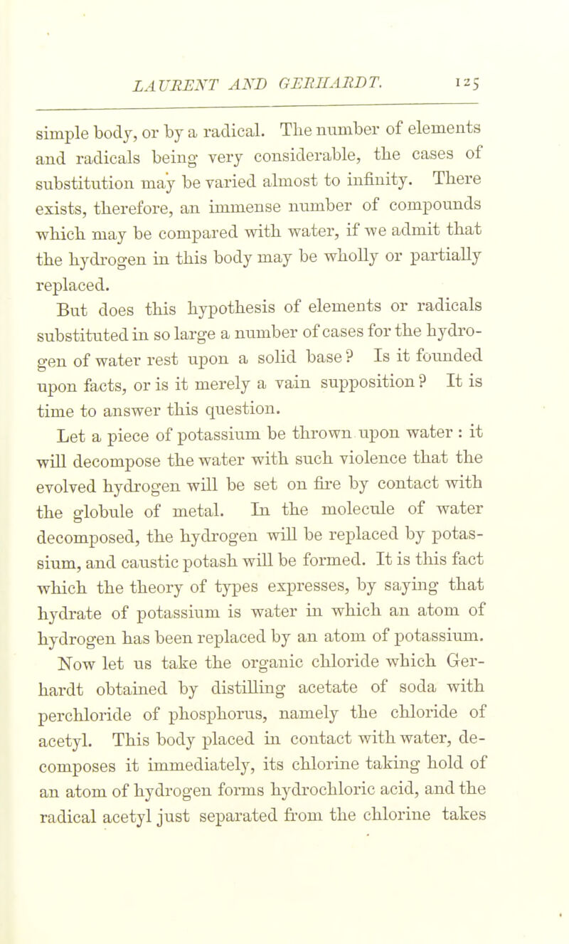 simple body, or by a radical. The ntimber of elements and radicals being very considerable, the cases of substitution may be varied almost to infinity. There exists, therefore, an immense number of compounds which may be compared with water, if we admit that the hydrogen in this body may be wholly or partially replaced. But does this hypothesis of elements or radicals substituted in so large a number of cases for the hydro- gen of water rest upon a solid base ? Is it founded upon facts, or is it merely a vain supposition ? It is time to answer this question. Let a piece of potassium be thrown upon water : it wiU decompose the water with such violence that the evolved hydrogen will be set on fire by contact with the globule of metal. In the molecule of water decomposed, the hydrogen wiU be replaced by potas- sium, and caustic potash wiU be formed. It is this fact which the theory of types expresses, by saying that hydrate of potassium is water in which an atom of hydrogen has been replaced by an atom of potassium. Now let us take the organic chloride which Ger- hardt obtained by distilling acetate of soda with perchloride of phosphorus, namely the chloride of acetyl. This body placed in contact with water, de- composes it immediately, its chlorine taking hold of an atom of hydrogen forms hydrochloric acid, and the radical acetyl just separated from the chlorine takes