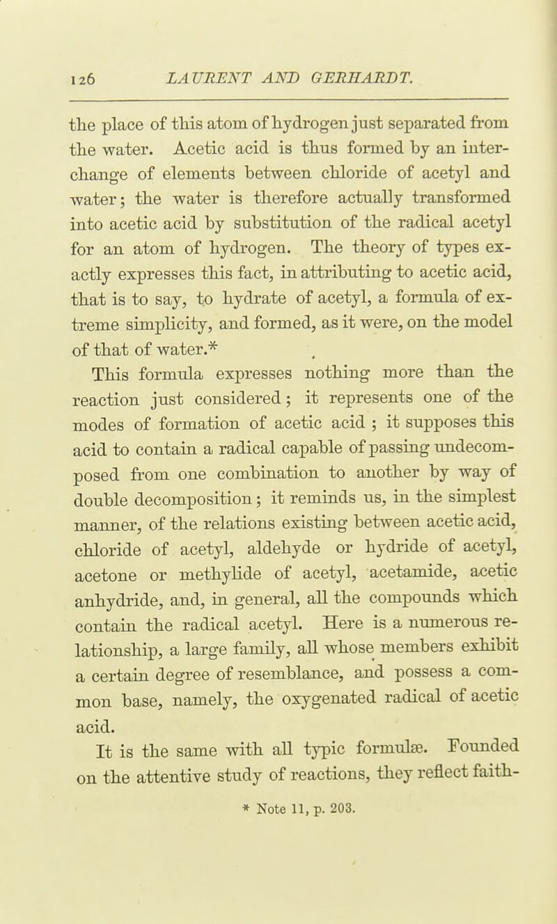 the place of this atom of hydrogen just separated from the water. Acetic acid is thus formed by an inter- change of elements between chloride of acetyl and water; the water is therefore actually transformed into acetic acid by substitution of the radical acetyl for an atom of hydrogen. The theory of types ex- actly expresses this fact, in attributing to acetic acid, that is to say, to hydrate of acetyl, a formula of ex- treme simplicity, and formed, as it were, on the model of that of water.* This formula expresses nothing more than the reaction just considered; it represents one of the modes of formation of acetic acid ; it supposes this acid to contain a radical capable of passing undecom- posed from one combination to another by way of double decomposition; it reminds us, in the simplest manner, of the relations existing between acetic acid, chloride of acetyl, aldehyde or hydride of acetyl, acetone or methylide of acetyl, acetamide, acetic anhydride, and, in general, all the compounds which contain the radical acetyl. Here is a numerous re- lationship, a large family, all whose members exhibit a certain degree of resemblance, and possess a com- mon base, namely, the oxygenated radical of acetic acid. It is the same with all typic formulae. Founded on the attentive study of reactions, they reflect faith-