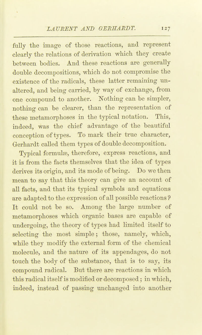 fally the image of those reactions, and represent clearly the relations of derivation which they create between bodies. Aaid these reactions are generally double decompositions, which do not compromise the existence of the radicals, these latter remaining un- altered, and being carried, by way of exchange, from one compound to another. Nothing can be simpler, nothing can be clearer, than the representation of these metamorphoses in the typical notation. This, indeed, was the chief advantage of the beautiful conception of types. To mark their true character, Gerhardt called them types of double decomposition. Typical formulse, therefore, express reactions, and it is from the facts themselves that the idea of types derives its origin, and its mode of being. Do we then mean to say that this theory can give an account of all facts, and that its typical symbols and equations are adapted to the expression of all possible reactions ? It could not be so. Among the large number of metamorphoses which organic bases are capable of undergoing, the theory of types had limited itself to selecting the most simple; those, namely, which, while they modify the external form of the chemical molecule, and the nature of its appendages, do not touch the body of the substance, that is to say, its compound radical. But there are reactions in which this radical itself is modified or decomposed; in which, indeed, instead of passing unchanged into another