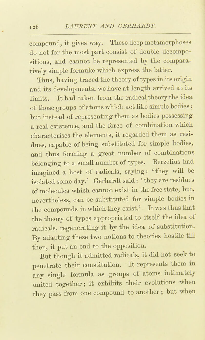 comiDOund, it gives way. These deep metamorplaoses do not for the most part consist of double decompo- sitions, and cannot be represented by the compara- tively simple formulse wbicli express the latter. Thus, having traced the theory of types in its origin and its developments, we have at length arrived at its limits. It had taken from the radical theory the idea of those groups of atoms which act like simple bodies; but instead of representing them as bodies possessing a real existence, and the force of combination which characterises the elements, it regarded them as resi- dues, capable of being substituted for simple bodies, and thus forming a great number of combinations belonging to a small number of types. Berzelius had imagined a host of radicals, saying: ' they will be isolated some day.' Gerhardt said: ' they are residues of molecules which cannot exist in the free state, but, nevertheless, can be substituted for simple bodies in the compounds in which they exist.' It was thus that the theory of types appropriated to itself the idea of radicals, regenerating it by the idea of substitution. By adapting these two notions to theories hostile tiU then, it put an end to the opposition. But though it admitted radicals, it did not seek to penetrate their constitution. It represents them in any single formula as groups of atoms intimately united together; it exhibits their evolutions when they pass from one compound to another; but when