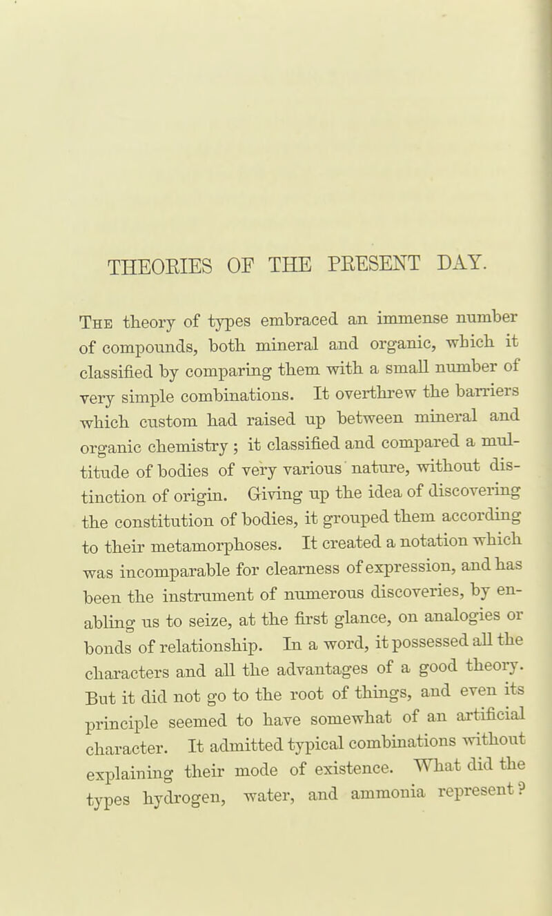 THEOEIES OF THE PEESENT DAY. The theory of types embraced an immense number of compounds, both mineral and organic, which it classified by comparing them with a small number of yery simple combinations. It overthrew the barriers which custom had raised up between mineral and organic chemistry ; it classified and compared a mul- titude of bodies of very various nature, without dis- tinction of origin. Giving up the idea of discovering the constitution of bodies, it grouped them according to their metamorphoses. It created a notation which was incomparable for clearness of expression, and has been the instrument of numerous discoveries, by en- abling us to seize, at the first glance, on analogies or bonds of relationship. In a word, it possessed all the characters and aU the advantages of a good theory. But it did not go to the root of things, and even its principle seemed to have somewhat of an artificial character. It admitted typical combinations without explaining their mode of existence. What did the types hydrogen, water, and ammonia represent?