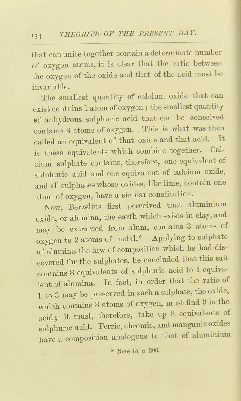that can unite together contain a determinate number of oxygen atoms, it is clear that the ratio between the oxygen of the oxide and that of the acid must be invariable. The smallest quantity of calcium oxide that can exist contains 1 atom of oxygen ; the smallest quantity ©f anhydrous sulphuric acid that can be conceived contains 3 atoms of oxygen. This is what was then called an equivalent of that oxide and that acid. It is these equivalents which combine together. Cal- cium sulphate contains, therefore, one equivalent of sulphuric acid and one equivalent of calcium oxide, and all siilphates whose oxides, like lime, contain one atom of oxygen, have a similar constitution. Now, Berzelius first perceived that aluminium oxide, or alumina, the earth which exists ui clay, and may be extracted from alum, contains 3 atoms of oxygen to 2 atoms of metal.* Applying to sulphate of alumina the law of composition which he had dis- covered for the sulphates, he concluded that this salt contains 3 equivalents of sulphuric acid to 1 equiva- lent of alumina. In fact, in order that the ratio of 1 to 3 may be preserved in such a sulphate, the oxide, which contains 3 atoms of oxygen, must find 9 in the acid; it must, therefore, take up 3 equivalents of sulphuric acid. Eerric, chi'omic, and manganic oxides have a composition analogous to that of aluminium
