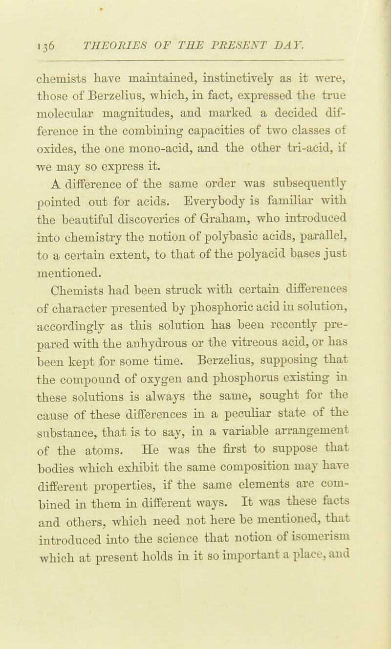chemists have maintained, instinctively as it were, those of Berzelius, which, in fact, expressed the true molecular magnitudes, and marked a decided dif- ference in the combining capacities of two classes of oxides, the one mono-acid, and the other tri-acid, if we may so express it. A difference of the same order was subsequently pointed out for acids. Everybody is familiar with the beautiful discoveries of Graham, who introduced into chemistry the notion of polybasic acids, parallel, to a certain extent, to that of the polyacid bases just mentioned. Chemists had been struck with certain differences of character presented by phosphoric acid in solution, accordingly as this solution has been recently pre- pared with the anhydrous or the vitreous acid, or has been kept for some time. Berzelius, supposing that the compound of oxygen and jDhosphoms existing in these solutions is always the same, sought for the cause of these differences in a peculiar state of the substance, that is to say, in a variable arrangement of the atoms. He was the first to suppose that bodies which exhibit the same composition may have different properties, if the same elements are com- bined in them in different ways. It was these facts and others, which need not here be mentioned, that introduced into the science that notion of isomerism which at present holds in it so important a place, and
