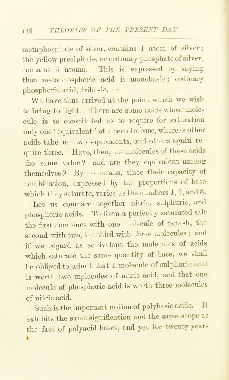metaphospliate of silver, contains 1 atom of silver; the yellow precipitate, or ordinary phosphate of silver, contains 3 atoms. This is expressed by saying that metaphosphoric acid is monobasic; ordinary phosphoric acid, tribasic. We have thus arrived at the point which we vdsh to bring to light. There are some acids whose mole- cule is so constituted as to require for saturation only one ' equivalent' of a certain base, whereas other acids take up two equivalents, and others again re- quire three. Have, then, the molecules of these acids the same value? and are they equivalent among themselves ? By no means, since their capacity of combination, expressed by the proportions of base which they saturate, varies as the numbers 1, 2, and 3. Let us compare together nitric, sulphuric, and phosphoric acids. To form a perfectly saturated salt the first combines with one molecule of potash, the second with two, the thu^d with three molecules ; and if we regard as equivalent the molecules of acids which saturate the same quantity of base, we shall be obliged to admit that 1 molecule of sulphuric acid is worth two mplecules of nitric acid, and that one molecule of phosphoric acid is worth tliree molecules of nitric acid. Such is the important notion of polybasic acids. It exhibits the same signification and the same scope as the fact of polyacid bases, and yet for twenty years «