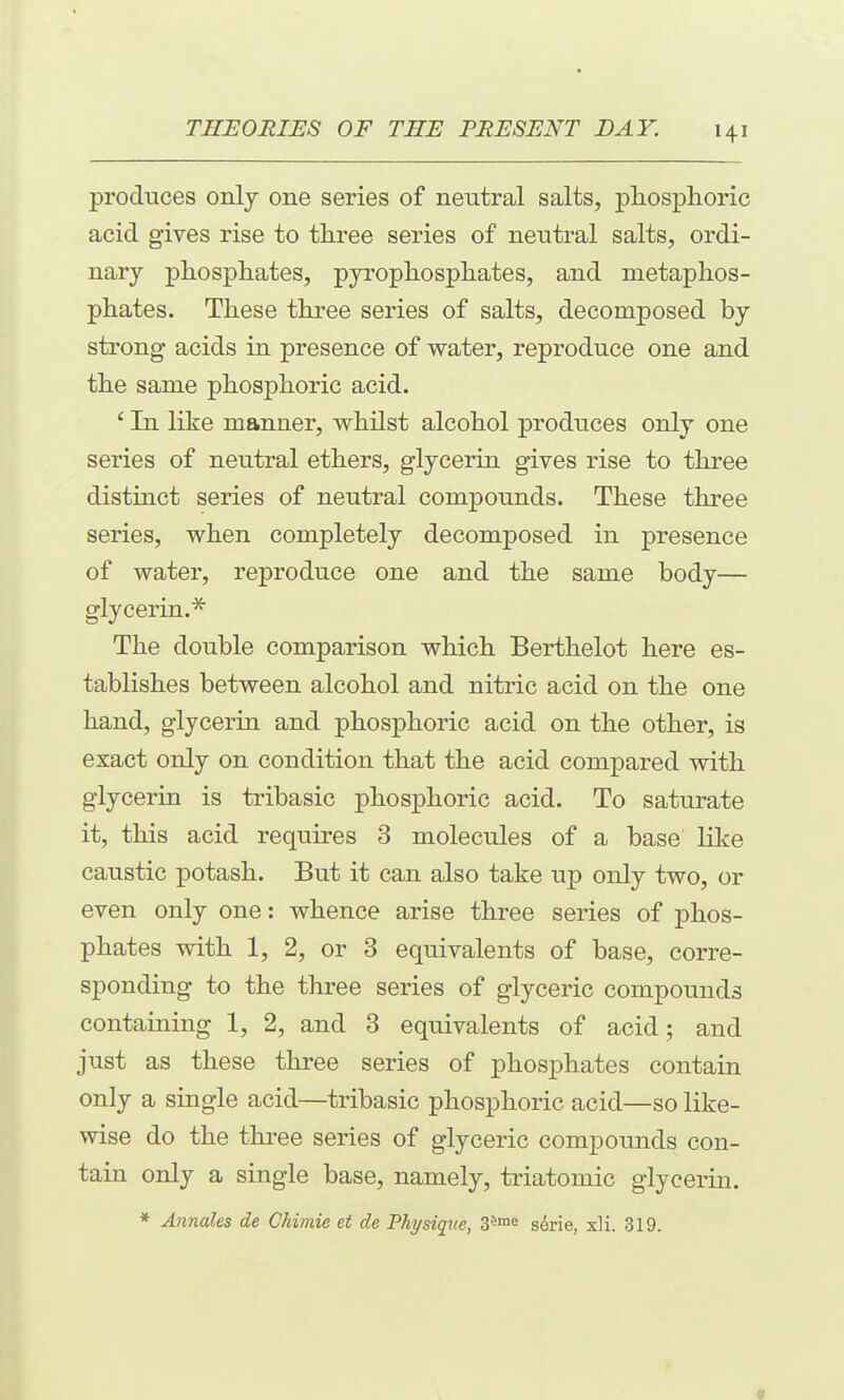 produces only one series of neutral salts, phosplioric acid gives rise to tliree series of neutral salts, ordi- nary phosphates, pyrophosphates, and metaphos- phates. These three series of salts, decomposed by strong acids in presence of water, reproduce one and the same phosphoric acid. ' In like manner, whilst alcohol produces only one series of neutral ethers, glycerin gives rise to three distinct series of neutral compounds. These three series, when completely decomposed in presence of water, reproduce one and the same body— glycerin.''^ The double comparison which Berthelot here es- tablishes between alcohol and nitric acid on the one hand, glycerin and phosphoric acid on the other, is exact only on condition that the acid compared with glycerin is tribasic phosphoric acid. To saturate it, this acid requires 3 molecules of a base like caustic potash. But it can also take up only two, or even only one: whence arise three series of phos- phates with 1, 2, or 3 equivalents of base, corre- sponding to the three series of glyceric compounds containing 1, 2, and 3 equivalents of acid; and just as these three series of phosphates contain only a single acid—tribasic phosphoric acid—so like- wise do the three series of glyceric compounds con- tain only a single base, namely, triatomic glycerin. * Annates de Chimie et de Physique, Z^^^ sdrie, xH. 319.