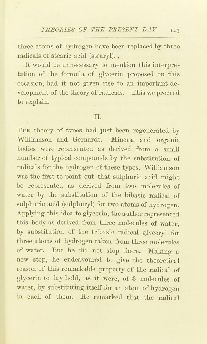 three atoms of hydrogen have been replaced by three radicals of stearic acid (stearyl),. It would be unnecessary to mention this interpre- tation of the formula of glycerin proposed on this occasion, had it not given rise to an important de- velopment of the theory of radicals. This we proceed to explain. II. The theory of types had just been regenerated by Williamson and Gerhardt. Mineral and organic bodies were represented as derived from a small number of typical compounds by the substitution of radicals for the hydrogen of these types. Williamson was the first to point out that sulphuric acid might be represented as derived from two molecules of water by the substitution of the bibasic radical of sulphuric acid (sulphuryl) for two atoms of hydrogen. Applying this idea to glycerin, the author represented this body as derived from three molecules of water, by substitution of the tribasic radical glyceryl for three atoms of hydrogen taken from three molecules of water. But he did not stop there. Making a new step, he endeavoured to give the theoretical reason of this remarkable property of the radical of glycerin to lay hold, as it were, of 3 molecules of water, by substituting itself for an atom of hydrogen in each of them. He remarked that the radical