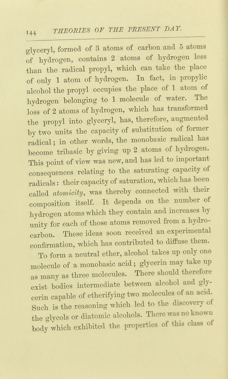 glyceryl, formed of 3 atoms of carbon and 5 atoms of Lydi'ogen, contains 2 atoms of hydrogen less than the radical propyl, which can take the place of only 1 atom of hydrogen. In fact, in propylic alcohol the propyl occupies the place of 1 atom of hydrogen belonging to 1 molecule of water. The loss of 2 atoms of hydrogen, which has transformed the propyl into glyceryl, has, therefore, augmented by two units the capacity of substitution of former radical; in other words, the monobasic radical has become tribasic by giving up 2 atoms of hydi'ogen. This point of view was new, and has led to important consequences relating to the saturating capacity of radicals: their capacity of saturation, which has been caUed atomicity, was thereby connected with their composition itself. It depends on the number of hydrogen atoms which they contain and increases by unity for each of those atoms removed from a hydro- carbon. These ideas soon received an experimental confirmation, which has contributed to diffuse them. To form a neutral ether, alcohol takes up only one molecule of a monobasic acid; glycerin may take up as many as three molecules. There should therefore exist bodies intermediate between alcohol and gly- cerin capable of etherifying two molecules of an acid. Such is the reasoning which led to the discovery of the glycols or diatomic alcohols. There was no known body which exhibited the properties of this cla^s of