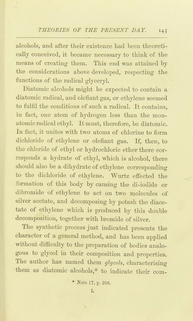 alcohols, and after their existence had been theoreti- cally conceived, it became necessary to think of the means of creating them. This end was attained by the considerations above developed, res^Decting the functions of the radical glyceryl. Diatomic alcohols might be expected to contain a diatomic radical, and olefiant gas, or ethylene seemed to fulfil the conditions of such a radical. It contains, in fact, one atom of hydrogen less than the mon- atomic radical ethyl. It must, therefore, be diatomic. In fact, it unites with two atoms of chlorine to form dichloride of ethylene or olefiant gas. If, then, to the chloride of ethyl or hydrochloric ether there cor- responds a hydrate of ethyl, which is alcohol, there should also be a dihydrate of ethylene corresponding to the dichloride of ethylene. Wurtz effected the formation of this body by causing the di-iodide or dibromide of ethylene to act on two molecules of silver acetate, and decomposing by potash the diace- tate of ethylene which is produced by this double decomposition, together with bromide of silver. The synthetic process just indicated presents the character of a general method, and has been applied without difBculty to the preparation of bodies analo- gous to glycol in their composition and properties. The author has named them glycols, characterising them as diatomic alcohols,^ to indicate their com- * Note 17, p. 206. L