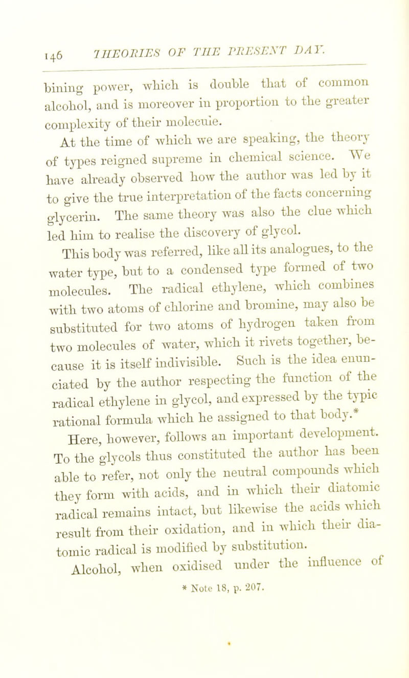 billing power, wliicli is double tbat of common alcohol, and is moreover in proportion to tbe greater complexity of their molecule. At the time of which we are speaking, the theory of types reigned supreme in chemical science. We have already observed how the author was led by it to give the true interpretation of the facts concerning glycerin. The same theory was also the clue wHch led him to realise the discovery of glycol. This body was referred, like aUits analogues, to the water type, but to a condensed type formed of two molecules. The radical ethylene, which combines with two atoms of chlorine and bromine, may also be substituted for two atoms of hydrogen taken fi'om two molecules of water, which it rivets together, be- cause it is itself indivisible. Such is the idea enun- ciated by the author respecting the function of the radical ethylene in glycol, and expressed by the typic rational formula which he assigned to that body.* Here, however, follows an important development. To the glycols thus constituted the author has been able to refer, not only the neutral compounds which they form with acids, and in which thek diatomic radical remains intact, but likewise the acids which result from their oxidation, and in which then- dia- tomic radical is modified by substitution. Alcohol, when oxidised under the influence of * Note 18, p. 207.