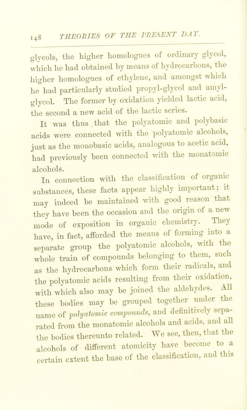 glycols, the higher homologues of ordinary glycol, which he had obtained by means of hydrocarbons, the higher homolognes of ethylene, and amongst which he had particularly studied propyl-glycol and amyl- glycol. The former by oxidation yielded lactic acid, the second a new acid of the lactic series. It was thus that the polyatomic and polybasic acids were connected with the polyatomic alcohols, just as the monobasic acids, analogous to acetic acid, had previously been connected with the monatomic alcohols. In connection with the classification of organic substances, these facts appear highly important; it may indeed be maintained ^vith good reason that they have been the occasion and the origin of a new mode of exposition in organic chemistry. They have, in fact, afforded the means of forming into a separate group the polyatomic alcohols, with the whole train of compounds belongmg to them, such as the hydrocarbons which form their radicals, and the polyatomic acids resulting from theii' oxidation, with which also may be joined the aldehydes. All these bodies may be grouped together tuider the name of polyatomic compounds, and definitively sepa- rated from the monatomic alcohols and acids, and aU the bodies thereunto related. We see, then, that the alcohols of different atomicity have become to a certain extent the base of the classification, and this