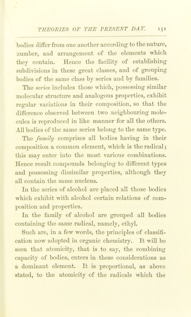 bodies differ from one another according to the nature, number, and arrangement of the elements which thej contain. Hence the facility of establishing subdivisions in these great classes, and of groviping bodies of the same class by series and by families. The series includes those which, possessing similar molecular structure and analogovis properties, exhibit regular variations in their composition, so that the difference observed between two neighbouring mole- cules is reproduced in like manner for all the others. All bodies of the same series belong to the same type. The family comprises all bodies having in their composition a common element, which is the radical; this may enter into the most varioiis combinations. Hence result compounds belonging to different types and possessing dissimilar properties, although they all contain the same nucleus. In the series of alcohol are placed all those bodies which exhibit with alcohol certain relations of com- position and properties. In the family of alcohol are grouped all bodies containing the same radical, namely, ethyl. Such are, in a few words, the prmciples of classifi- cation now adopted in organic chemistry. It will be seen that atomicity, that is to say, the combining capacity of bodies, enters in these considerations as a dominant element. It is proportional, as above stated, to the atomicity of the radicals which the