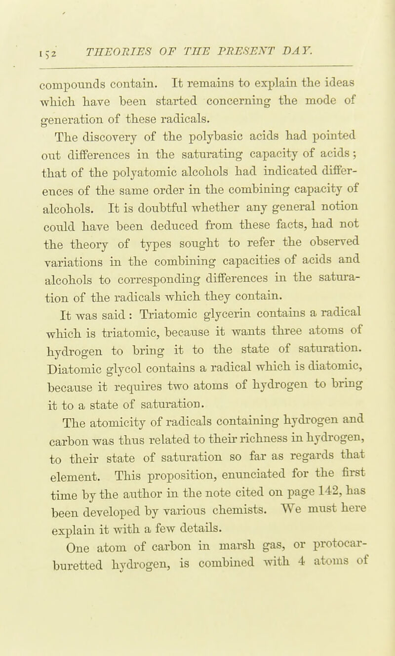 compounds contain. It remains to explain the ideas wliich have been started concerning the mode of generation of these radicals. The discovery of the polyhasic acids had pointed out differences in the saturating capacity of acids; that of the polyatomic alcohols had indicated differ- ences of the same order in the combining capacity of alcohols. It is doubtful whether any general notion could have been deduced from these facts, had not the theory of types sought to refer the observed variations in the combining capacities of acids and alcohols to corresponding differences in the satura- tion of the radicals which they contain. It was said : Triatomic glycerin contains a radical which is triatomic, because it wants three atoms of hydrogen to bring it to the state of saturation. Diatomic glycol contains a radical which is diatomic, because it requires two atoms of hydrogen to bring it to a state of saturation. The atomicity of radicals containing hydrogen and carbon was thus related to their richness in hydrogen, to their state of saturation so far as regards that element. This proposition, enunciated for the first time by the author in the note cited on page 142, has been developed by various chemists. We must here explain it with a few details. One atom of carbon in marsh gas, or protocar- buretted hydi'ogen, is combined with 4 atoms of