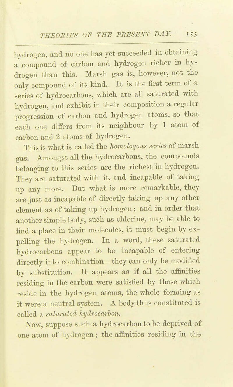 hydrogen, and no one lias yet succeeded in obtaining a compound of caxbon and hydrogen richer in hy- di-ogen than this. Marsh gas is, however, not the only compound of its kind. It is the first term of a series of hydrocarbons, which are all saturated with hydrogen, and exhibit in their composition a regular progression of carbon and hydrogen atoms, so that each one differs from its neighbour by 1 atom of carbon and 2 atoms of hydrogen. This is what is called the homologous series of marsh gas. Amongst all the hydrocarbons, the compounds belonging to this series are the richest in hydrogen. They are saturated with it, and incapable of taking up any more. But what is more remarkable, they are just as incapable of directly taking up any other element as of taking up hydrogen; and in order that another simple body, such as chlorine, may be able to find a place in their molecules, it must begin by ex- pelling the hydrogen. In a word, these saturated hydrocarbons appear to be incapable of entering directly into combination—they can only be modified by substitution. It appears as if aU the af&nities residing in the carbon were satisfied by those which reside in the hydrogen atoms, the whole forming as it were a neiitral system. A body thus constituted is called a saturated hydrocarbon. Now, suppose such a hydrocarbon to be deprived of one atom of hydrogen; the af&nities residing in the