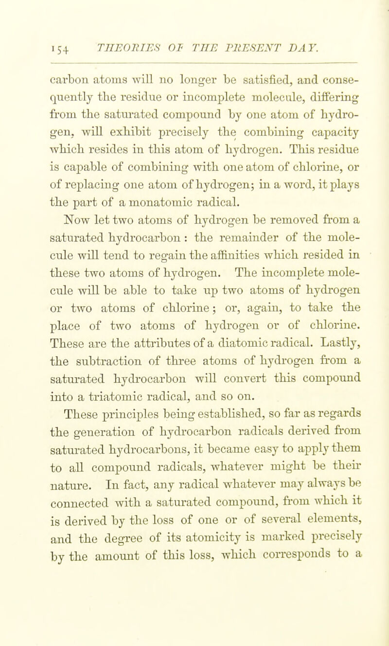 carbon atoms will no longer be satisfied, and conse- quently the residue or incomplete molecule, differing from the saturated compound by one atom of hydro- gen, will exhibit precisely the combining capacity which resides in this atom of hydrogen. This residue is capable of combining with one atom of chlorine, or of replacing one atom of hydrogen; in a word, it plays the part of a monatomic radical. Now let two atoms of hydrogen be removed from a saturated hydrocarbon: the remainder of the mole- cule will tend to regam the affinities which resided in these two atoms of hydrogen. The incomplete mole- cule will be able to take up two atoms of hydrogen or two atoms of chlorine; or, again, to take the place of two atoms of hydrogen or of chlorine. These are the attributes of a diatomic radical. Lastly, the subtraction of three atoms of hydrogen from a saturated hydrocarbon will convert this compound into a triatomic radical, and so on. These principles being established, so far as regards the generation of hydrocarbon radicals derived fi-om saturated hydrocarbons, it became easy to apply them to all compound radicals, whatever might be their nature. In fact, any radical whatever may always be connected with a saturated compound, fi-om which it is derived by the loss of one or of several elements, and the degree of its atomicity is marked precisely by the amount of this loss, which corresponds to a