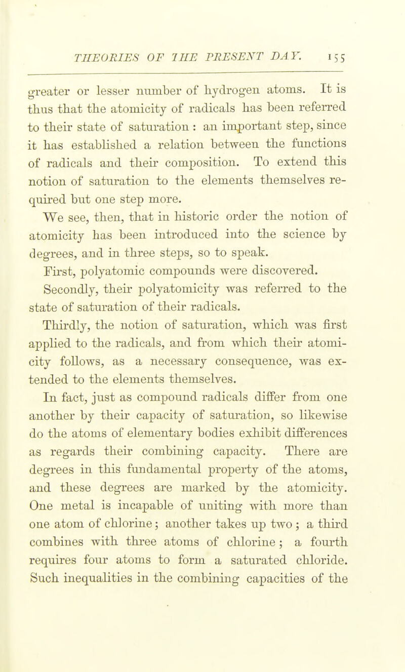 greater or lesser number of hydrogen atoms. It is tlius that the atomicity of radicals has been referred to their state of saturation : an important step, since it has established a relation between the functions of radicals and their composition. To extend this notion of saturation to the elements themselves re- quired but one step more. We see, then, that in historic order the notion of atomicity has been introduced into the science by degrees, and in three steps, so to speak. First, polyatomic compounds were discovered. Secondly, their polyatomicity was referred to the state of saturation of their radicals. Thirdly, the notion of saturation, which was first applied to the radicals, and from which their atomi- city follows, as a necessary consequence, was ex- tended to the elements themselves. In fact, just as compound radicals differ from one another by their capacity of saturation, so likewise do the atoms of elementary bodies exhibit differences as regards their combining capacity. There are degrees in this fundamental propeii;y of the atoms, and these degrees are marked by the atomicity. One metal is incapable of uniting with more than one atom of chlorine; another takes up two ; a third combines with three atoms of chlorine; a fourth requires four atoms to form a saturated chloride. Such inequalities in the combining capacities of the