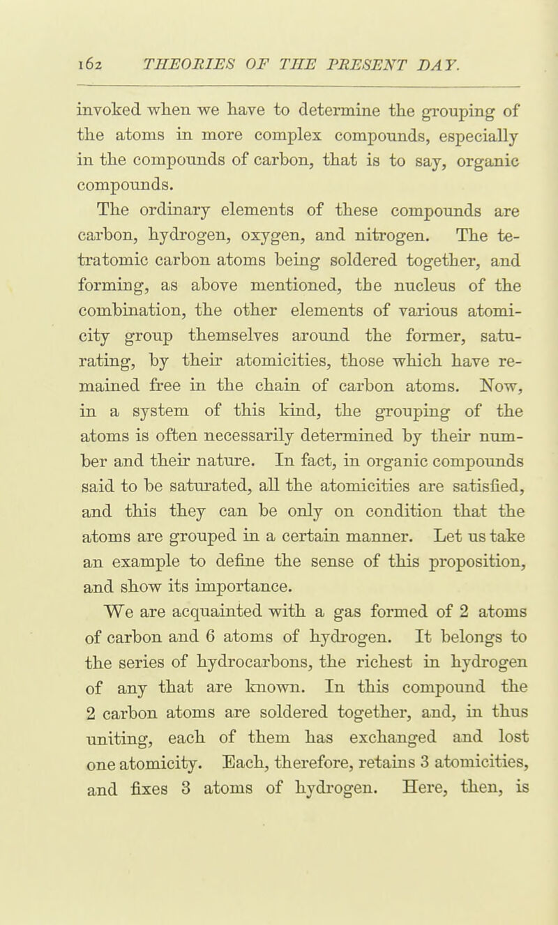 inyoked when we liave to determine the grouping of the atoms in more complex compounds, especially in the compounds of carbon, that is to say, organic compounds. The ordinary elements of these compounds are carbon, hydrogen, oxygen, and nitrogen. The te- tratomic carbon atoms being soldered together, and forming, as above mentioned, the nucleus of the combination, the other elements of various atomi- city group themselves around the former, satu- rating, by their atomicities, those which have re- mained free in the chain of carbon atoms. Now, in a system of this kind, the grouping of the atoms is often necessarily determined by their num- ber and their nature. In fact, in organic compoimds said to be saturated, all the atomicities are satisfied, and this they can be only on condition that the atoms are grouped in a certain manner. Let us take an example to define the sense of this proposition, and show its importance. We are acquainted with a gas formed of 2 atoms of carbon and 6 atoms of hydrogen. It belongs to the series of hydrocarbons, the richest in hydrogen of any that are known. In this compound the 2 carbon atoms are soldered together, and, in thus uniting, each of them has exchanged and lost one atomicity. Each, therefore, retains 3 atomicities, and fixes 3 atoms of hydrogen. Here, then, is