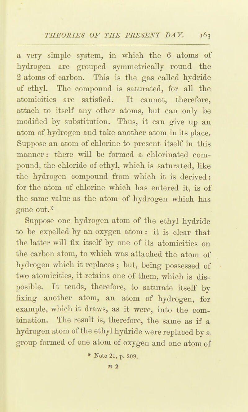a very simple system, in wliich the 6 atoms of hydrogen are grouped symmetrically round the 2 atoms of carbon. This is the gas called hydride of ethyl. The compound is saturated, for all the atomicities are satisfied. It cannot, therefore, attach to itself any other atoms, but can only be modified by substitution. Thus, it can give up an atom of hydrogen and take another atom in its place. Suppose an atom of chlorine to present itself in this manner: there will be formed a chlorinated com- pound, the chloride of ethyl, which is saturated, like the hydrogen compound from which it is derived: for the atom of chlorine which has entered it, is of the same value as the atom of hydrogen which has gone out.'^ Suppose one hydrogen atom of the ethyl hydride to be expelled by an oxygen atom : it is clear that the latter will fix itself by one of its atomicities on the carbon atom, to which was attached the atom of hydrogen which it replaces ; but, being possessed of two atomicities, it retains one of them, which is dis- posible. It tends, therefore, to saturate itself by fixing another atom, an atom of hydrogen, for example, which it draws, as it were, into the com- bination. The result is, therefore, the same as if a hydrogen atom of the ethyl hydride were replaced by a group formed of one atom of oxygen and one atom of * Note 21, p. 209. M 2