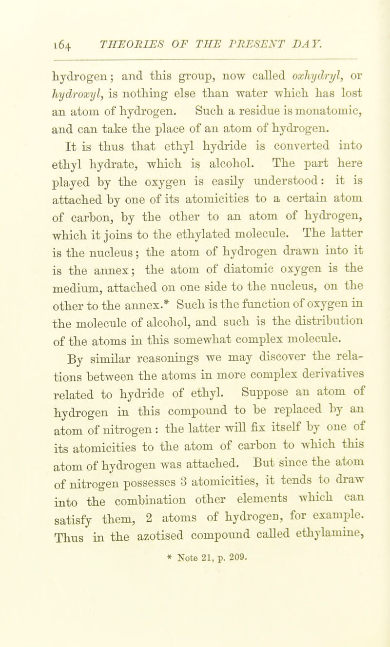 hydrogen; and tliis group, now called oxlnjdryl, or hydroxyl, is nothing else than water which has lost an atom of hydrogen. Such a residue is monatomic, and can take the place of an atom of hydrogen. It is thus that ethyl hydride is converted into ethyl hydrate, which is alcohol. The part here played by the oxygen is easily understood: it is attached by one of its atomicities to a certain atom of carbon, by the other to an atom of hydi'ogen, which it joins to the ethylated molecule. The latter is the nucleus; the atom of hydrogen drawn into it is the annex; the atom of diatomic oxygen is the medium, attached on one side to the nucleus, on the other to the annex.* Such is the function of oxygen in the molecule of alcohol, and such is the disti-ibution of the atoms in this somewhat complex molecule. By similar reasonings we may discover the rela- tions between the atoms in more comj)lex derivatives related to hydride of ethyl. Suppose an atom of hydrogen in this compound to be replaced by an atom of nitrogen: the latter will fix itself by one of its atomicities to the atom of carbon to which this atom of hydrogen was attached. But since the atom of nitrogen possesses 3 atomicities, it tends to draw into the combination other elements which can satisfy them, 2 atoms of hydrogen, for example. Thus in the azotised compound called ethylamine,