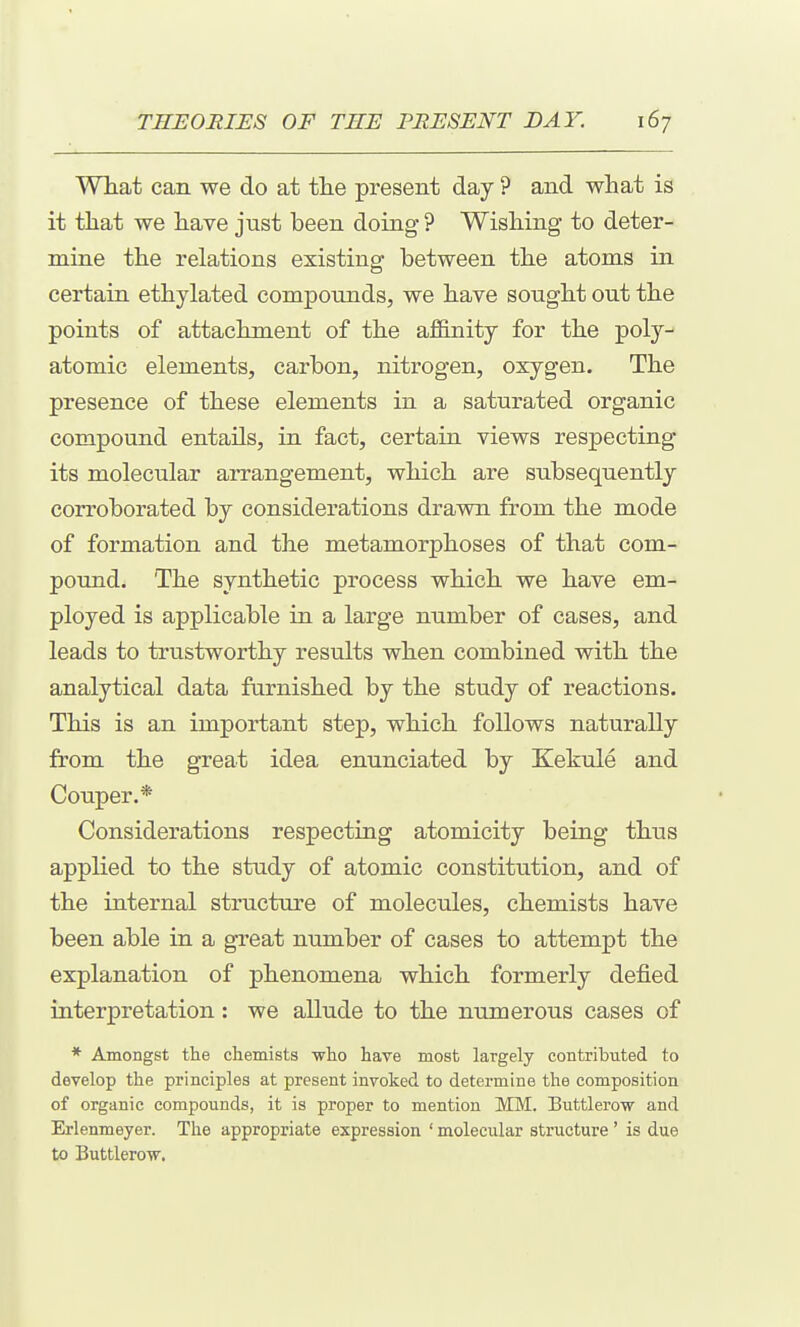 What can we do at tlie present day ? and what is it that we have just been doing ? Wishing to deter- mine the relations existing between the atoms in certain ethylated compounds, we have sought out the points of attachment of the affinity for the poly- atomic elements, carbon, nitrogen, oxygen. The presence of these elements in a saturated organic compound entails, in fact, certain views respecting its molecular arrangement, which are subsequently corroborated by considerations drawn from the mode of formation and the metamorphoses of that com- pound. The synthetic process which we have em- ployed is applicable in a large number of cases, and leads to trustworthy results when combined with the analytical data furnished by the study of reactions. This is an important step, which follows naturally from the great idea enunciated by Kekule and Couper.* Considerations respectiag atomicity being thus applied to the study of atomic constitution, and of the internal structure of molecules, chemists have been able in a great number of cases to attempt the explanation of phenomena which formerly defied interpretation: we allude to the numerous cases of * Amongst the chemists who have most largely contributed to develop the principles at present invoked to determine the composition of organic compounds, it is proper to mention MM. Buttlerow and Erlenmeyer. The appropriate expression ' molecular structure ' is due to Buttlerow.