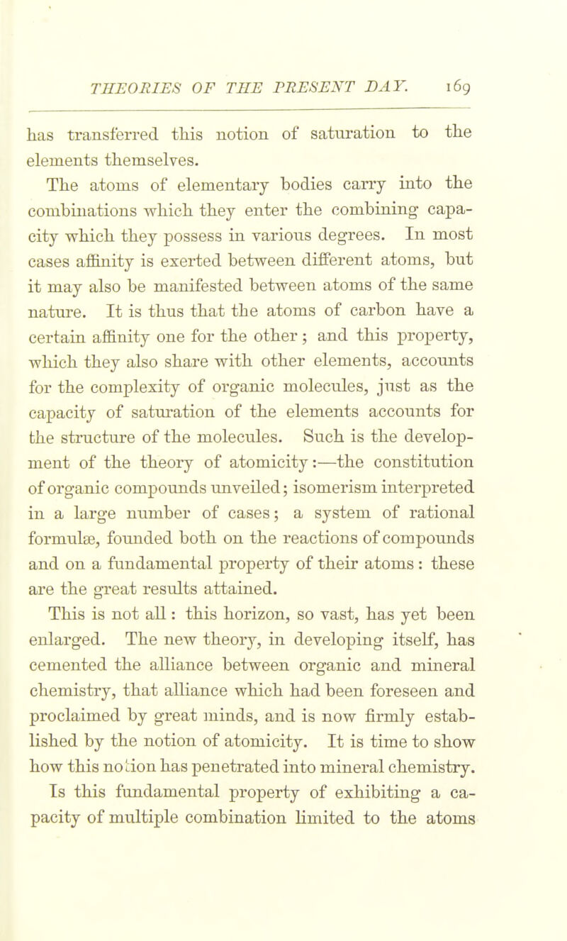 has transferred this notion of saturation to the elements themselves. The atoms of elementary bodies carry into the combinations which they enter the combining capa- city which they possess in various degrees. In most cases affinity is exerted between different atoms, but it may also be manifested between atoms of the same nature. It is thus that the atoms of carbon have a certain afl&nity one for the other ; and this property, which they also share with other elements, accounts for the complexity of organic molecules, just as the capacity of saturation of the elements accounts for the structure of the molecules. Such is the develop- ment of the theory of atomicity:—the constitution of organic compounds unveiled; isomerism interpreted in a large number of cases; a system of rational formulae, founded both on the reactions of compoimds and on a fundamental property of their atoms : these are the great results attained. This is not all: this horizon, so vast, has yet been enlarged. The new theory, in developing itself, has cemented the alliance between organic and mineral chemistry, that alliance which had been foreseen and proclaimed by great minds, and is now firmly estab- lished by the notion of atomicity. It is time to show how this notion has penetrated into mineral chemistry. Is this fundamental property of exhibiting a ca- pacity of multiple combination limited to the atoms