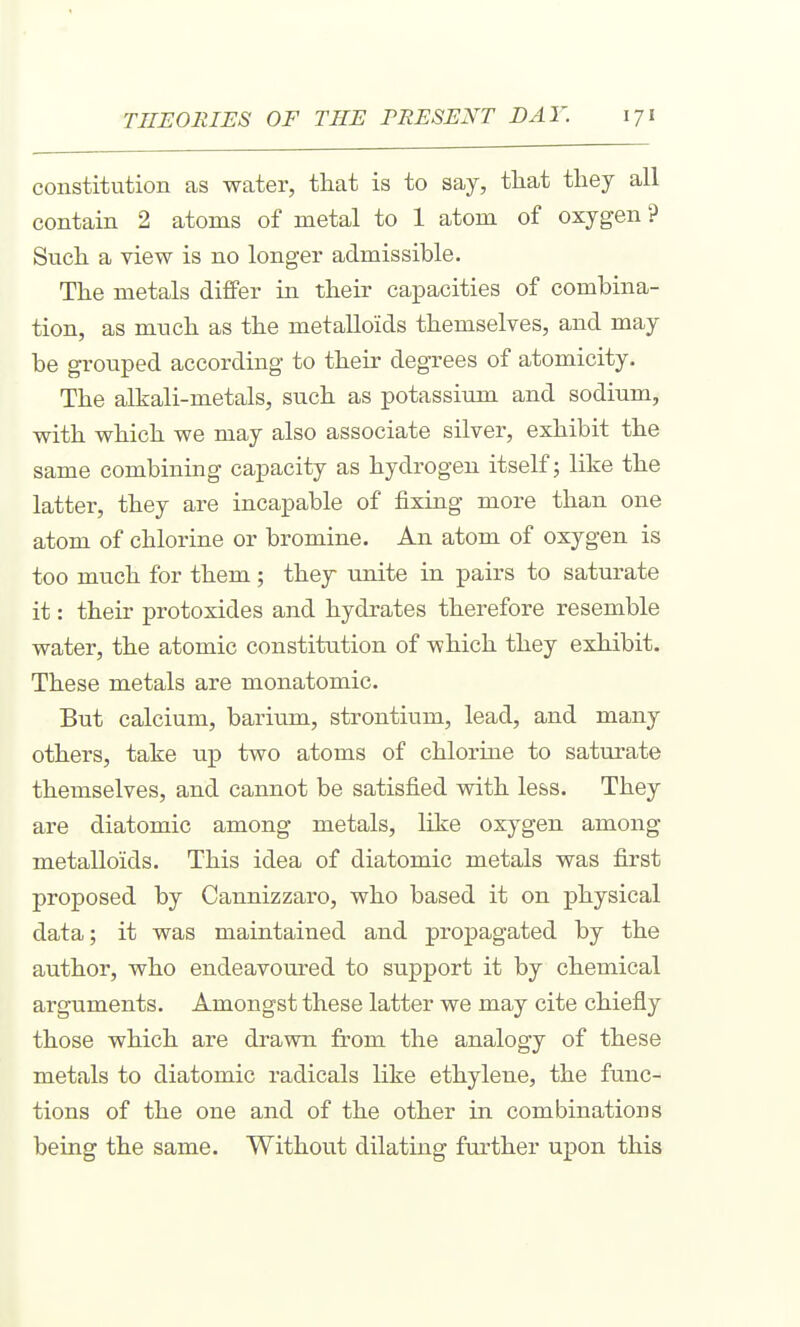 constitution as water, that is to say, that they all contain 2 atoms of metal to 1 atom of oxygen ? Such a view is no longer admissible. The metals differ in their capacities of combina- tion, as much as the metalloids themselves, and may be grouped according to their degrees of atomicity. The alkali-metals, such as potassium and sodium, with which we may also associate silver, exhibit the same combining capacity as hydrogen itself; like the latter, they are incapable of fixing more than one atom of chlorine or bromine. An atom of oxygen is too much for them ; they unite in pairs to saturate it: their protoxides and hydrates therefore resemble water, the atomic constitution of which they exhibit. These metals are monatomic. But calcium, barium, strontium, lead, and many others, take up two atoms of chlorine to saturate themselves, and cannot be satisfied with less. They are diatomic among metals, like oxygen among metalloids. This idea of diatomic metals was first proposed by Cannizzaro, who based it on physical data; it was maintained and projDagated by the author, who endeavoured to support it by chemical arguments. Amongst these latter we may cite chiefly those which are drawn from the analogy of these metals to diatomic radicals like ethylene, the func- tions of the one and of the other in combinations being the same. Without dilating further upon this