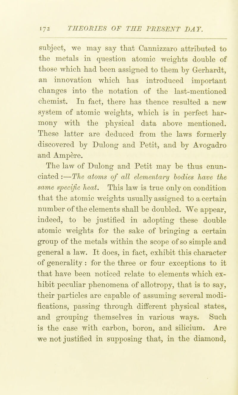 subject, we may say tliat Cannizzaro attributed to the metals in question atomic weights double of those which had been assigned to them by Gerhardt, an innovation which has introduced important changes into the notation of the last-mentioned chemist. In fact, there has thence resulted a new system of atomic weights, which is in perfect har- mony with the physical data above mentioned. These latter are deduced from the laws formerly discovered by Dulong and Petit, and by Avogadro and Ampere. The law of Dulong and Petit may be thus enun- ciated :—The atoms of all elementary bodies have the same specific heat. This law is true only on condition that the atomic weights usually assigned to a certain number of the elements shall be doubled. We appear, indeed, to be justified in adopting these double atomic weights for the sake of bringing a certain group of the metals within the scope of so simple and general a law. It does, in fact, exhibit this character of generality : for the three or four exceptions to it that have been noticed relate to elements which ex- hibit peculiar phenomena of allotropy, that is to say, their particles are capable of assuming several modi- fications, passing through different physical states, and grouping theanselves in various ways. Such is the case with carbon, boron, and silicium. Are we not justified in supposing that, in the diamond.