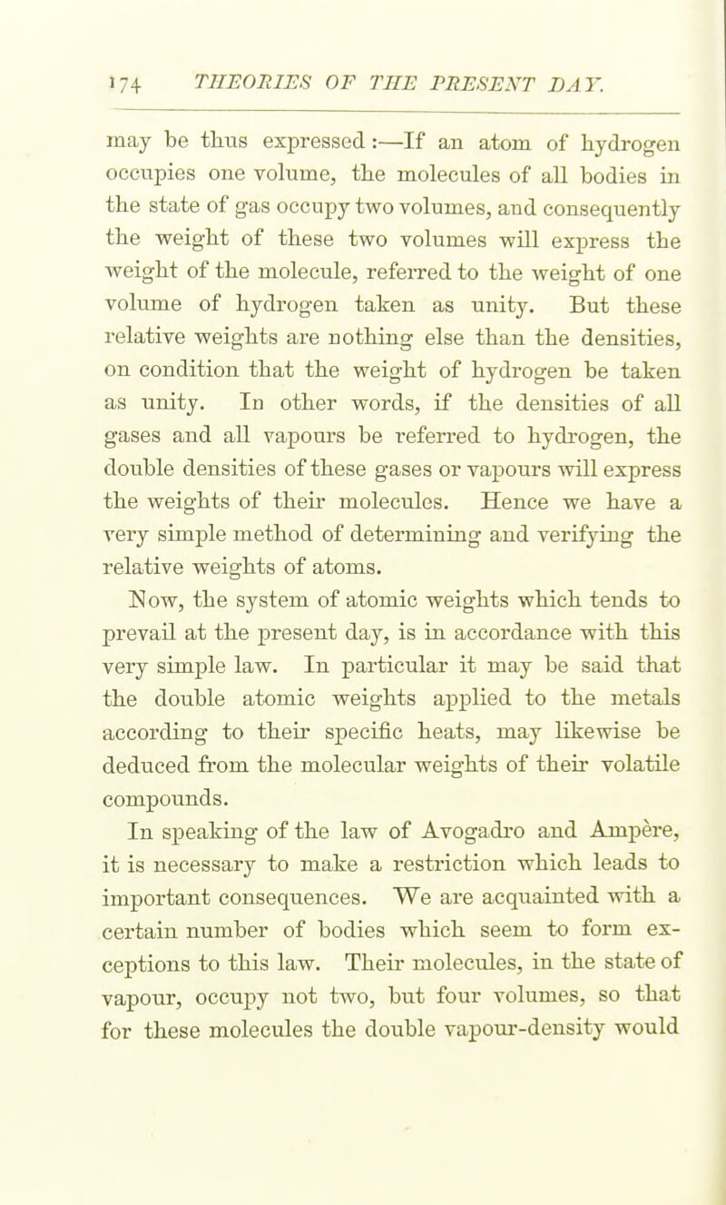 may be tlitis expressed :—If an atom of laydrogen occupies one volume, tlie molecules of all bodies in the state of gas occupy two volumes, and consequently tbe weigbt of these two volumes wUl express the weight of the molecule, referred to the weight of one volume of hydrogen taken as unity. But these relative weights are nothing else than the densities, on condition that the weight of hydrogen be taken as unity. In other words, if the densities of all gases and all vapours be referred to hydrogen, the double densities of these gases or vapours will express the weights of their molecules. Hence we have a very simple method of determining and verifying the relative weights of atoms. Now, the system of atomic weights which tends to prevail at the present day, is in accordance with this very simple law. In particular it may be said that the double atomic weights applied to the metals according to their specific heats, may likewise be deduced from the molecular weights of their volatile compounds. In speaking of the law of Avogadro and Ampere, it is necessary to make a restriction which leads to important consequences. We are acquainted with a certain number of bodies which seem to form ex- ceptions to this law. Their molecules, in the state of vapour, occuj)y not two, but four volumes, so that for these molecules the double vapour-density would