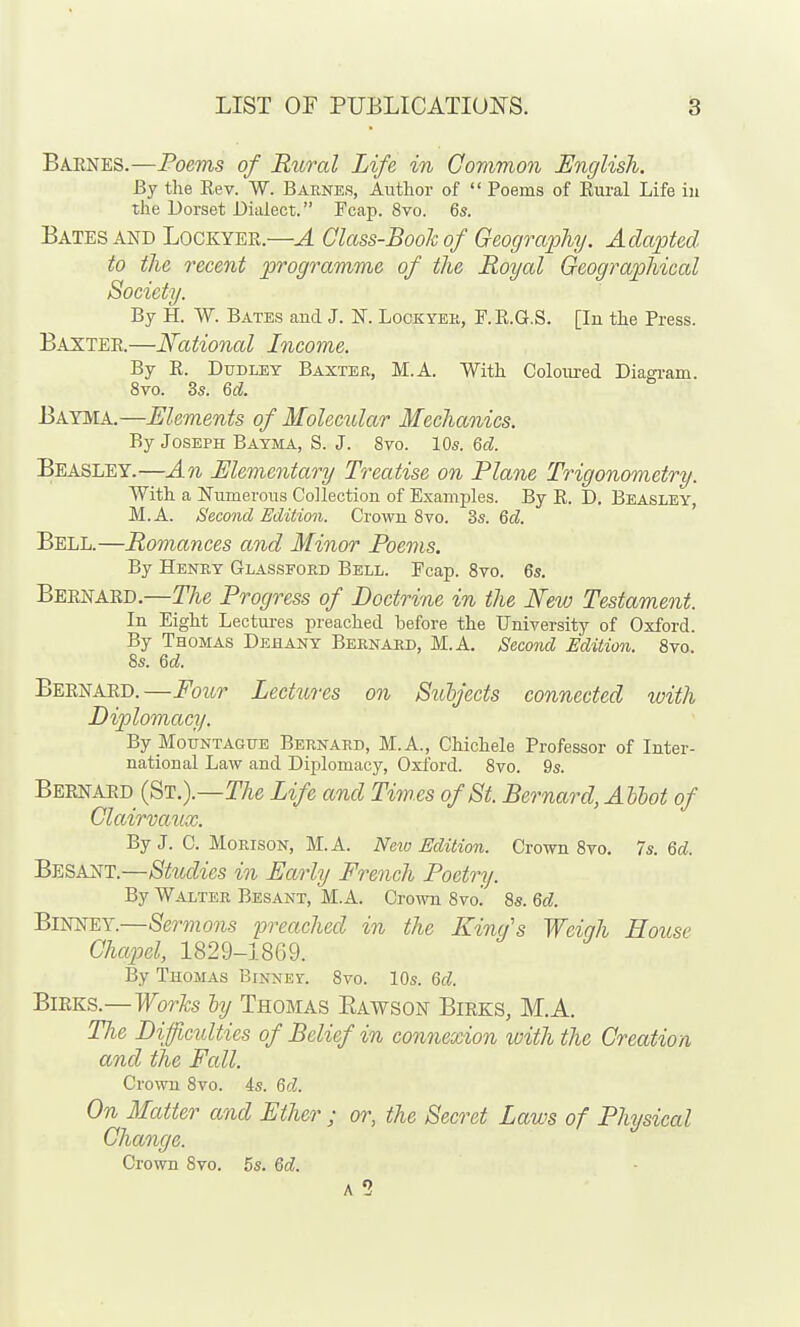 BA-ENES.—Poems of Rural Life in Common English. By the Eev. W. Barnes, Author of  Poems of Eural Life iu the Dorset Dialect. Fcap. 8vo. 6s. Bates AND Lockyer.—A Class-Booh of Geography. Adapted to the recent programme of the Royal Geographical Society. By H. W. Bates and J. K Lockyee, F.E.G.S. [In the Press. Baxter.—National Income. By E. Dudley Baxteh, M.A. With Coloured Diagi-am. 8vo. 3s. U. Bayma.—Elements of Molecular Mechanics. By Joseph Bayma, S. J. 8vo. 10s. %cl. Beasley.—An Elementary Treatise on Plane Trigonometry. With a Numerous Collection of Examples. By E. D. Beasley, M.A. Second Edition. Crown 8vo. 3s. Qd. Bell.—Romances and Minor Poems. By Henry Glassford Bell. Fcap. 8vo. 6s. Bernard.—The Progress of Doctrine in the New Testament. In Eight Lectures preached before the University of Oxford. By Thomas Dehany Bernard, M.A. Second Edition. 8vo, 8s. Qd. Bernard.—Four Lectiires on Suhjects connected with Diplomacy. By MoTJNTAGUE BERNARD, M.A., Chichele Professor of Inter- national Law and Diplomacy, Oxford. 8vo. 9s. Beei^ard (St.).—I'Ae Life and Times of St. Bernard, Allot of Clairvaiix. By J. C. MoRisoN, M.A. Neio Edition. Crown 8vo. Is. Qd. Besant.—Studies in Early French Poetry. By Walter Besant, M.A. Crown 8vo.' 8s. Qd. BimfEY.—Sermons preached in the King's Weigh House Chapel, 1829-1869. By Thomas Binnef. 8vo. 10s. Qd. BiRKS.—Worhs ly Thomas Eawson Birks, M.A. The Diffictdties of Belief in connexion with the Creation and the Fall. Crown 8vo. 4s. Qd. On Matter and Ether ; or, the Secret Laws of Physical Change. Crown 8vo. 5s. Qd. A 1