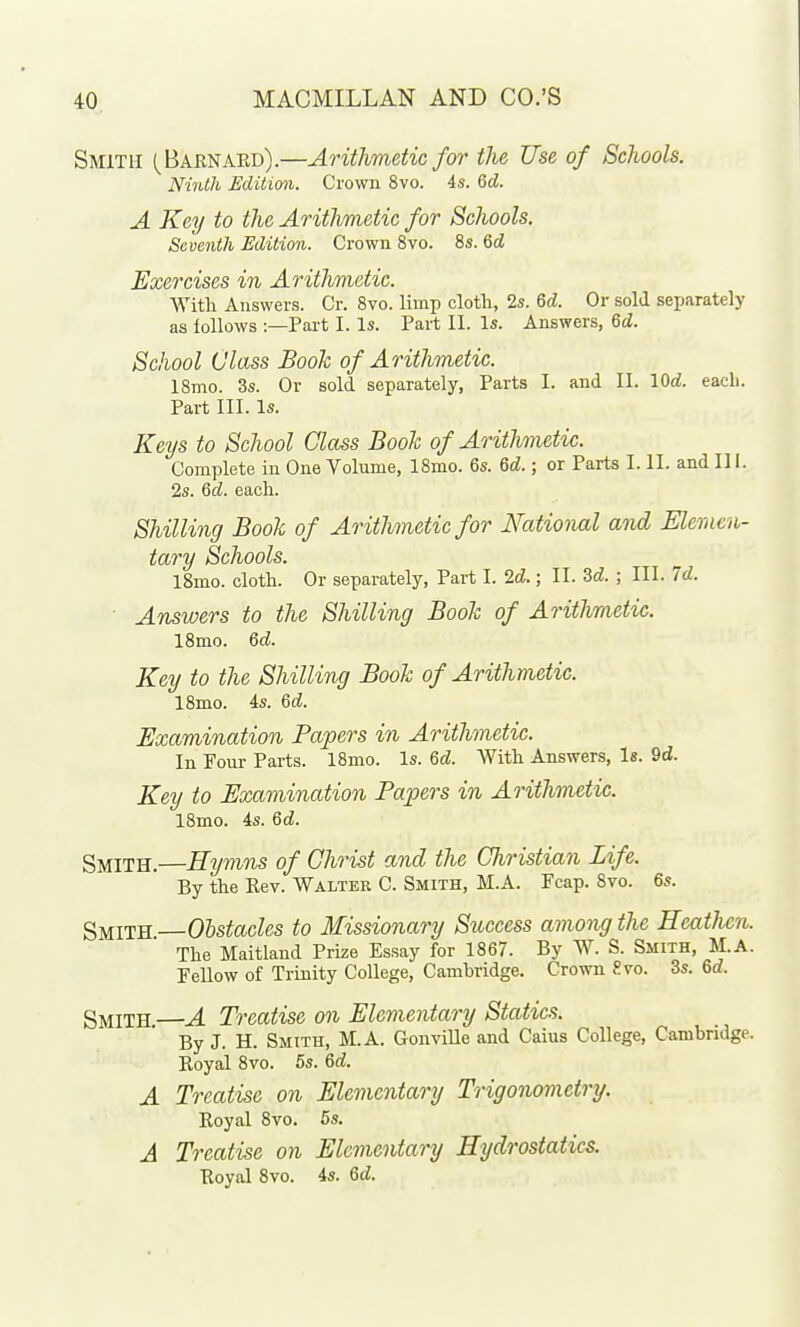 Smith (^Barnaed).—AritJwietic for the Use of Schools. Ninth Edition. Crown 8vo. 4s. 6d. A Key to the Arithmetic for Schools. Seventh Edition. Crown 8vo. 8s. Qd Exercises in Arithmetic. With Answers. Cr. Svo. limp cloth, 2s. &d. Or sold separately as follows :—Pai-t I. Is. Pai-t II. Is. Answers, Qd. School Class Book of Arithmetic. 18mo. 3s. Or sold separately. Parts I. and II. lOd. each. Part III. Is. Keys to School Class Boole of Arithmetic. Complete in One Volume, 18mo. 6s. Qd.; or Parts I. II. and III. 2s. Qd. each. Shilling Book of Arithmetic for National and Eleracn- tary Schools. l8mo. cloth. Or separately, Part I. 2d.; II. 3«£. ; III. Id. ■ Answers to the Shilling Book of Arithmetic. ISmo. Qd. Key to the Shilling Book of Arithmetic. ISmo. 4s. Qd. Examination Papers in Arithmetic. In Four Parts. 18mo. Is. M. With Answers, Is. 9d. Key to Examination Papers in Arithmetic. 18mo. 4s. Qd. Smith.—Hymns of Christ and the Christian Life. By the Kev. Waiter C. Smith, M.A. Fcap. Svo. 6s. Smith Obstacles to Missionary Success among the Heathen. The Maitland Prize Essay for 1867. By W. S. Smith, M.A. Fellow of Trinity College, Cambridge. Crown ?.vo. 3s. 6d. Smith —A Treatise on Elementary Statics. By J. H. Smith, M.A. GonviUe and Caius College, Cambridge. Eoyal 8vo. 5s. Qd. A Treatise on Elementary Trigonometry. Koyal 8vo. 5s. A Treatise on Elementary Hydrostatics. Royal Svo. 4s. Qd.