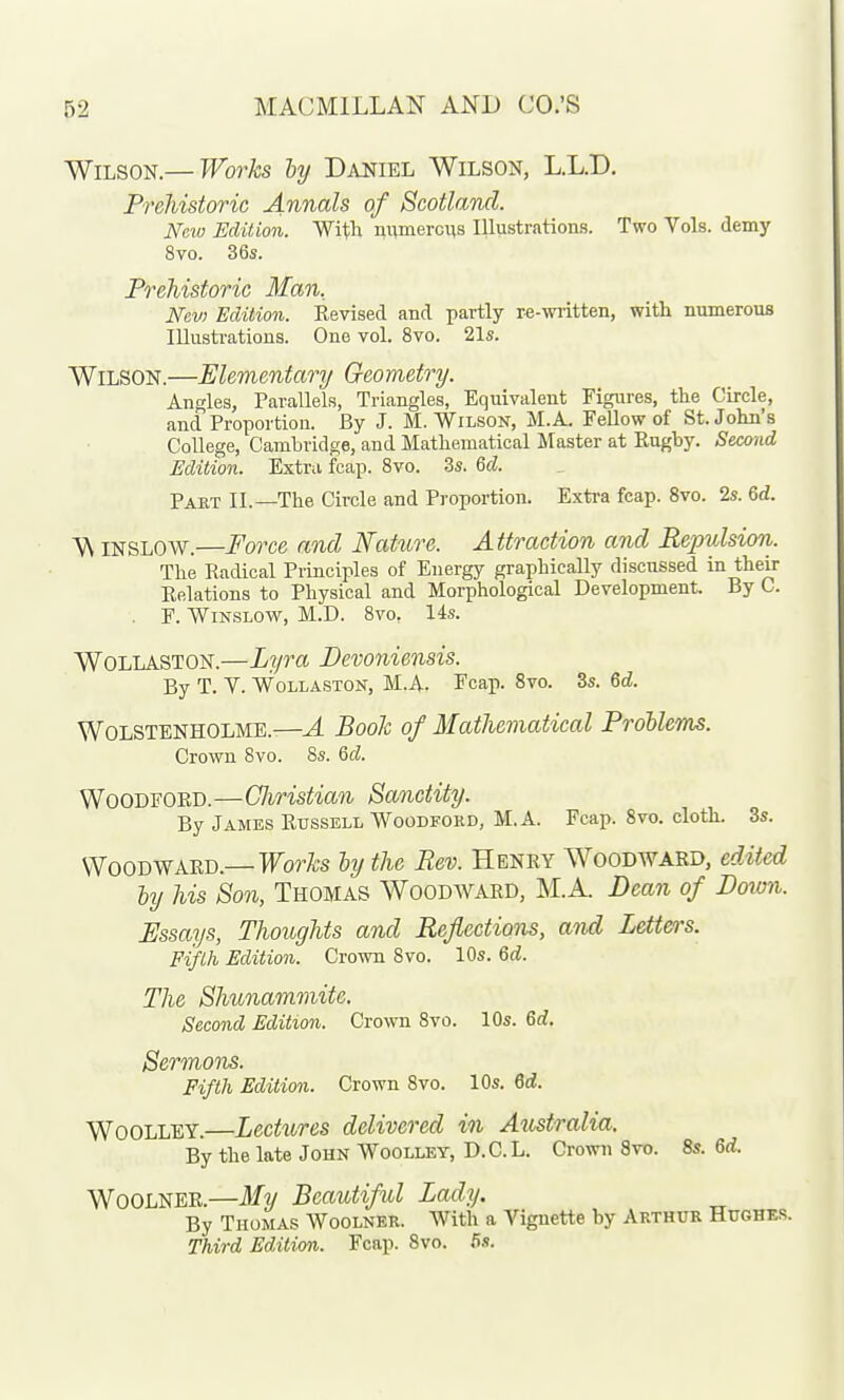 Wilson.— Works ly Daniel Wilson, L.L.D. Prehistoric Annals of Scotland. New Edition. Witli nnmercns Illustrations. Two Vols, demy 8vo. 36s. Prehistoric Man, Nev) Edition. Revised and partly re-wiitten, with numerous lUusti-ations. One vol. 8vo. 21s. Wilson.—Elementary Geometry. Angles, Tarallels, Triangles, Equivalent Figures, the Circle, and Proportion. By J. M.Wilson, M.A. Fellow of St. John's College, Cambridge, and Mathematical Master at Rugby. Second Edition. Extra fcap. 8vo. 3s. 6cZ. Paet IL—The Circle and Proportion. Exti-a fcap. 8vo. 2s. 6d. A\ INSLOW.—Force and Nature. Attraction and Repulsion. The Radical Piinciples of Energy graphically discussed in their Relations to Physical and Morphological Development. By C. . F. Wissww, M.D. 8vo. 14s. WOLLASTON.—Lyra Devoniensis. By T. Y. WoLLASTON, M.A. Fcap. Svo. 3s. 6d. WOLSTENHOLME.—^ BooJc of Mathematical ProUems. Crown Svo. Ss. Qd. WooDFOED.—Christian Sanctity. By James Rtjssell Woodeord, M.A. Fcap. Svo. cloth. 3s. Wood WARD.—Forfe hy the Rev. Henry Woodward, edited hy his Sooi, Thomas Woodward, M.A. Dean of Down. Essays, Thoughts and Reflections, and Letters. Fifth Edition. Crown Svo. 10s. Qd. The Shunammite. Second Edition. Crown Svo. 10s. 6d. Sermons. Fifth Edition. Crown Svo. 10s. 6d. WooLLEY.—Lectures delivered in Australia. By the late John Woolley, D.C.L. Crown Svo. 8s. 6d. WOOLNER.—My Beautiful Lady. By Thomas Woolner. With a Vignette by Arthur Hughes. Third Edition. Fcap. Svo. 5s.