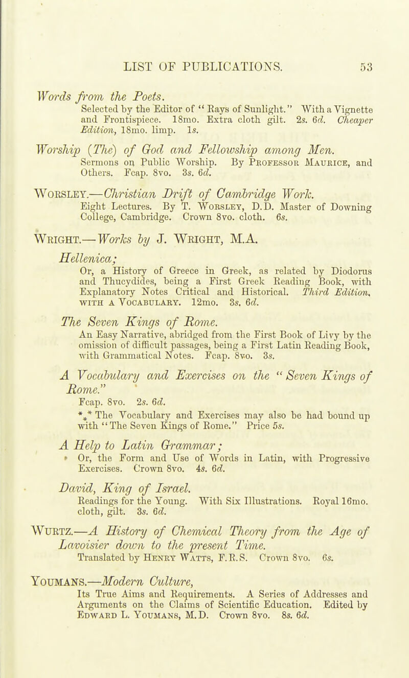 Wo)-ds fi'ovi the Poets. Selected by the Editor of  Rays of Sunlight. With a Vignette and Frontispiece. 18mo. Extra cloth gilt. 2s. Qd. Cheaper Edition, 18mo. limp. Is. Worship (TJie) of God and Felloioship among Men. Sermons on Public Worship. By Professor Maurice, and Others. Fcap. 8vo. 3s. 6d. WoRSLEY.—Christian Drift of Cambridge Work. Eight Lectures. By T. Worsley, D.D. Master of Downing College, Cambridge. Crown Svo. cloth. 6s. Wright.— WorJcs hy J. Wright, M.A. Hellenica; Or, a History of Greece in Greek, as related by Diodoras and Thucydides, being a First Greek Reading Book, with Explanatory Notes Critical and Historical. Third Edition. WITH A Vocabulary. 12mo. 3s. M. The Seven Kings of Rome. An Easy Narrative, abridged from the Fii-st Book of Livy by the omission of difficult passages, being a First Latin Reading Book, with Grammatical Notes. Fcap. Svo. 3s. A Vocahulary and Exercises on the  Seven Kings of Rome. Fcap. Svo. 2s. Qd. The Vocabulary and Exercises may also be had bound up with The Seven Kings of Rome. Price 5s. A Help to Latin Grammar; ' Or, the Form and Use of Words in Latin, with Progressive Exercises. Crown Svo. 4s. Qd. David, King of Israel. Readings for the Young. With Six Illustrations. Royal 16mo. cloth, gilt. 3s. M. WuRTZ.—A History of Chemical Tlieory from the Age of Lavoisier down to the present Time. Translated by Henry Watts, F.R.S. Crown Svo. 6s. YouMANS.—Modern Culture, Its True Aims and Retjuirementa. A Series of Addresses and Arguments on the Claims of Scientific Education, Edited by Edward L. Youmans, M.D. Crown Svo. Ss. Qd.