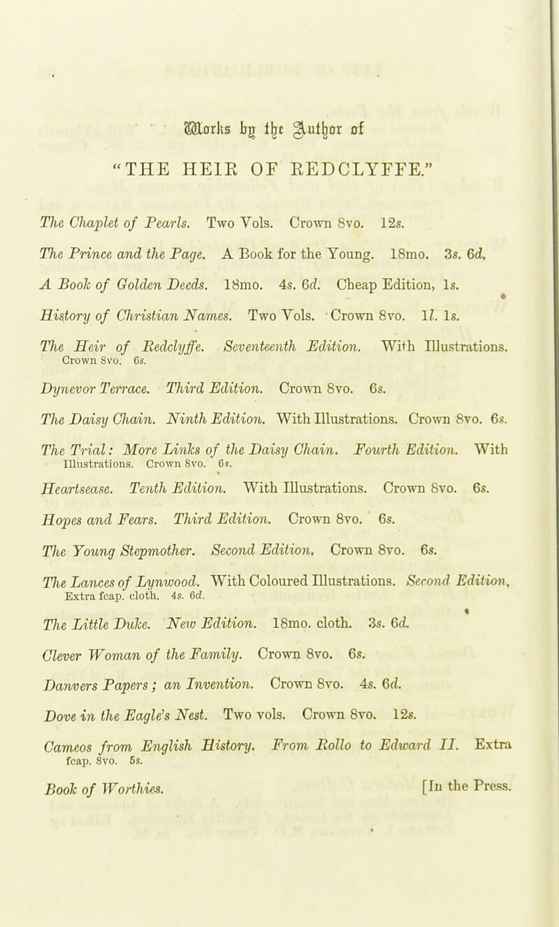 Saiorhs bg t^£ ^ut^or of THE HEIE OF EEDCLYFFE. The CliapUt of Pearls. Two Vols. Crown 8vo. 12s. The Prince and the Page. A Book for the Young. 18mo. 3s. 6d, A Boole of Golden Deeds. 18mo. 4s. 6d. Cheap Edition, Is. History of Christian Na/mes. Two Vols. Crown 8vo. IL Is. The Heir of Redclyffe. Seventeenth Edition. With Illustrations. Crown 8vo. 6s. Dynevor Terrace. Third Edition. Crown 8vo. 6s. The Daisy Cliain. Ninth Edition. With Illustrations. Cro^vn Svo. 6s. The Trial: More Linhs of the Daisy Chain. Fourth Edition. With lUustrations. Crown Svo. 6i. Heartsease. Tenth Edition. With Illustrations. Crown Svo. 6s. Hopes and Fears. Third Edition. Crown Svo. 6s. Tlte Young Stepmother. Second Edition, Crown Svo. 6s. Tlie Lances of Lynwood. With Coloured Illustrations. Second. Edition, Extra fcap. olotli. 4s. 6d. « The Little Duke. New Edition. 18mo. cloth. 3s. 6d. Clever Woman of the Family. Crown Svo. 6s. Danvers Papers; an Inventio7i. Crown Svo. 4s. Qd. Dove in the Eagle's Nest. Two vols. Crown Svo. 12s. Cameos from English History. From Eollo to Edward II. Extra fcap. Svo. 5s. Booh of Worthies. [lu the Press.