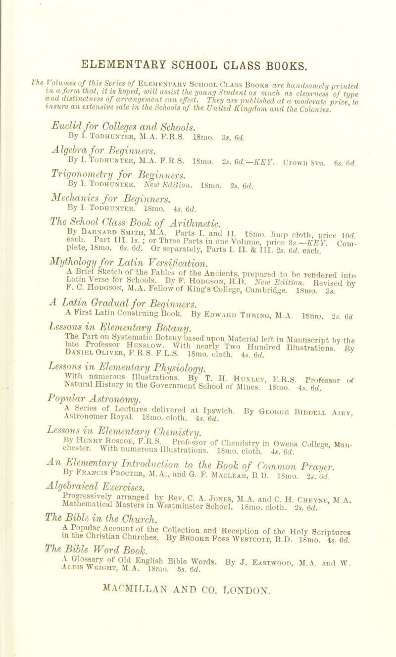 ELEMENTARY SCHOOL CLASS BOOKS. I he I- oluines of this Series of ELEirENTAiiv School Ci.ahs Books are hamUoniely printed III a/orm that, it is hoped, will assist the youiifj Student as much as clearness of type and distinctness of arrangemen t ean effect. They are published at a moderate price to insure an extensive sale in the Schools of the United Kingdom and the Colonies. Euclid for Colleges and Schools. By I. ToDHDNTER, M.A. F.R.S. I81110. 3j. M. Algebra for Beginners. By I. TODHUNTEB, M.A. F.R.S. ISmo. 2.. 6d-KEY. Crown Svo. 6s. (,d. Trigonometry for Beginners. By 1. ToDHUNTER. Ncw Edition. ISnio. 2*. 6d. Mechanics for Beginners. By I. ToDHDNTER. ISmo. is. 6d. The School Class Book of Arithmetic. By B,u«ARD Smith, M.A. Parts I. and II. ISmo. limp cloth, price lOrf. each. Part III. Is. ; or Three Parts in one Volume, price 3s -^KEY Com- plete, ISmo. 6s. (id. Or separately, Parts I. II. III. 2s. M. each. ' Mythology for Latin Versification. A Brief Sketch of the Fables of the Ancients, prepared to be rendered into Latm Verse lor Schools. By F. Hodgson, B.D. New Edition. Revised by P. C. Hodgson, M.A. Fellow of King's College, Cambridge. ISmo. 3». A Latin Gradual for Beginners. A First Latin Construing Book. By Edw.vkd Thfiino, M.A. ISnro. 2s. 6rf Lessons in Elementary Botany. The Part on Systematic Botany based upon Material left iu Manuscript bv the n,t, savly Two Hundred niiistrations. By Daniel Oliver, F.R.S. F.L.S. ISmo. cloth, is. U. Lessons in Elementary Physiology. vi^I Illustrations. By T. H. Hu.kley, F.R.S. Professor of Natiual History in the Government School of Mines. ISmo. 4.v. erf. Fojmlar Astronomy. A Series of Leotoes delivered at Ipswich. By George Biddell Airy, Astronomer Royal. ISmo. cloth, is. 6d. Lessons in Elementary Chemistry. By Henry RoscoE, F.R.S. Professor of Chemlsti-y in Owens CoUce M;in- ehester. With numerous Illustrations. ISmo. cloth. 4*. 6rf An Elementary Introduction to the Book of Common Fraycr By FR.A.NCIS Prouter, M.A., and G. F. Maclear', B.D. ISmo. 2s. 'iid.' Algebraical Exercises. arranged by Rev. C. A. Jones, M.A. and C. H. Chevne, M.A. Mathematical Masters m Westminster School. ISmo. cloth. 2s. Qd. The Bible in the Church. i4tl'?l'rhn-^Hi°p>,*''^''^ Collection and Reception of the Holy Scriptures in the Chnstian Churches. By Brooke Poss Westcott, B.D. ISmo. is, M. The Bible Word Book. 'hSIf w''^ of Old English Bible Words. By J. Eastwood, M.A. and W. -i.Lnis Wkight, M.A. ISmo. ,5s. 6d. MAPMTr.LAN AND CO. LONDON.