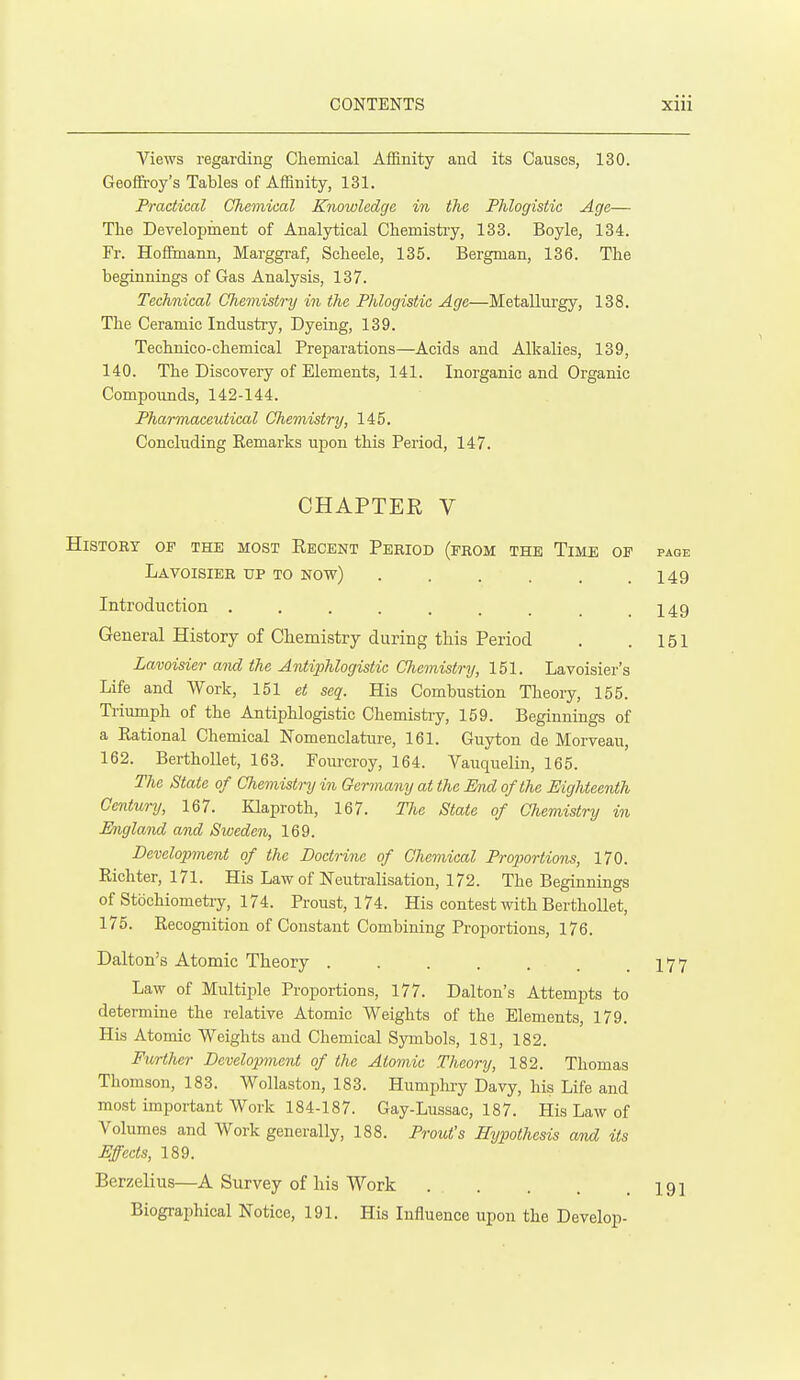 Views regarding Chemical Affinity and its Causes, 130. Geoffroy's Tables of Affinity, 131. Practical Chemical Knowledge in the Phlogistic Age— The Development of Analytical Chemistry, 133. Boyle, 134. Fr. Hoffmann, Marggraf, Scheele, 135. Bergman, 136. The beginnings of Gas Analysis, 137. Technical Chemistry in the Phlogistic Age—Metallurgy, 138. The Ceramic Industry, Dyeing, 139. Technico-chemical Preparations—Acids and Alkalies, 139, 140. The Discovery of Elements, 141. Inorganic and Organic Compounds, 142-144. Pharmaceutical Chemistry, 145. Concluding Remarks upon this Period, 147. CHAPTER V HiSTOET OF THE MOST ReCENT PeRIOD (fROM THE TiME OF page Lavoisier up to now) . . . . . .149 Introduction . . . . . . . _ .149 General History of Chemistry during this Period . . 151 Lavoisier and the AntiiMogistic Chemistry, 151. Lavoisier's Life and Work, 151 et seq. His Combustion Theory, 155. Triumph of the Antiphlogistic Chemistry, 159. Beginnings of a Rational Chemical Nomenclature, 161. Guyton de Morveau, 162. Berthollet, 163. Fourcroy, 164. Vauquelin, 165. The State of Chemistry in Germany at the End of the Eighteenth Century, 167. Klaproth, 167. The State of Chemistry in England and Sweden, 169. Development of the Doctrine of Chemical Proiiortions, 170. Richter, 171. His Law of Neutralisation, 172. The Beginnings of Stochiometiy, 174. Proust, 174. His contest with Berthollet, 175. Recognition of Constant Combining Proportions, 176. Dalton's Atomic Theory I77 Law of Multiple Proportions, 177. Dalton's Attempts to determiae the relative Atomic Weights of the Elements, 179. His Atomic Weights and Chemical Symbols, 181, 182. FurtJier Development of the Atomic Theory, 182. Thomas Thomson, 183. Wollaston, 183. Humphry Davy, his Life and most important Work 184-187. Gay-Lussac, 187. His Law of Volumes and Work generally, 188. Prout's Hypothesis and its Effects, 189. Berzelius—A Survey of his Work . . . . .191 Biographical Notice, 191. His Influence upon the Develop-