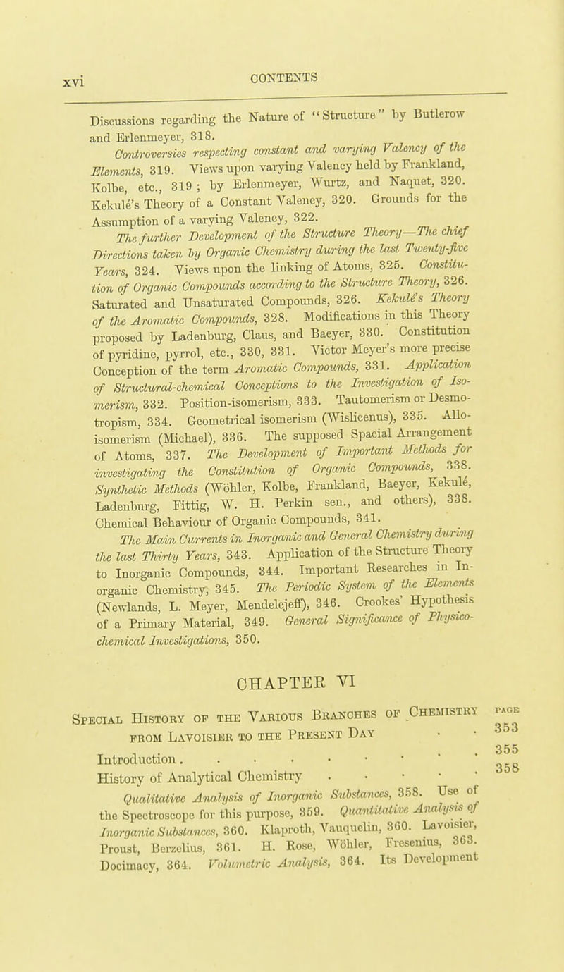 Discussions regarding the Nature of Structure by Butlerow and Erlenmeyer, 318. Controversies respecting constant at^ varying Valency of the Elements, 319. Views upon varying Valency held by Frankland, Kolbe, etc., 319 ; by Erlenmeyer, Wurtz, and Naquet, 320. Kekide's Theory of a Constant Valency, 320. Grounds for the Assumption of a varying Valency, 322. me f urther Development of the Structure Theory—Tlie chwf Directions taken by Organic Chemistry during the last Twenty-five Years, 324. Views upon the linking of Atoms, 325. OonstUu- tion of Organic Compounds according to the Structure Theory, 326. Satiu-ated and Unsaturated Compounds, 326. Kekule's Tlicory of the Aromatic Compounds, 328. Modifications in this Theory proposed by Ladenburg, Claus, and Baeyer, 330. Constitution of pyridine, pyrrol, etc., 330, 331. Victor Meyer's more precise Conception of the term Aromatic Compounds, 331. Ajyphcation of Structural-chemical Conceptions to the Investigation of Iso- merism, Sd2. Position-isomerism, 333. Tautomerism or Desmo- tropism, 334. Geometrical isomerism (Wislicenus), 335. Allo- isomerism (Michael), 336. The supposed Spacial Ai'rangement of Atoms, 337. The Development of Importai^ Methods for investigating the Constitution of Organic Compoicnds, 338. Sy^Uhetic Methods (Wohler, Kolbe, Frankland, Baeyer, Kekule, Ladenburg, Fittig, W. H. Perkin sen., and others), 338. Chemical Behaviom- of Organic Compounds, 341. T7ie Main Currents in Inorganic and General CJiemistry during the last Thirty Years, 343. Application of the Structui-e Theory to Inorganic Compounds, 344. Important Researches m In- organic Chemistry, 345. The Periodic System of the Mcnu^Us (Newlands, L. Meyer, MendelejeS), 346. Crookes' Hypothesis of a Primary Material, 349. General Significawc of Physu^o- chemical Investigations, 350. CHAPTER VI Special History of the Various Branches of Chemistry PROM Lavoisier to the Present Day • • Introduction History of Analytical Chemistry . • • • ' Qualitative Analysis of Inorganic Substances, 358. Use of the Spectroscope for this purpose, 359. QimidiMive A-imlysis of Inorganic Substances, 360. Klaproth, Vauquelin, 360. Lavoisier, Proust, Berzelius, 361. H. Rose, AVbhler, Fresenius, 363 Docimacy, 364. Volumetric Analysis, 364. Its Development PAGE 355 358