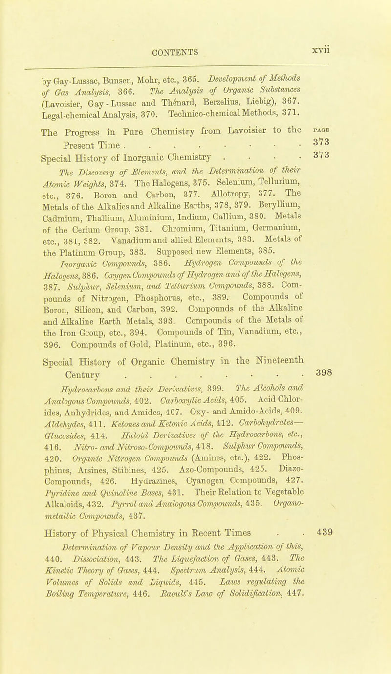 by Gay-Lussac, Bunsen, Mohr, etc., 365. Development of Methods of Gas Analysis, 366. The Analysis of Organic Substances (Lavoisier, Gay-Lussac and Thdnard, Berzelius, Liebig), 367. Legal-chemical Analysis, 370. Technico-chemical Methods, 371. The Progress in Pure Chemistry from Lavoisier to the page Present Time ^'^^ Special History of Inorganic Chemistry . . • .373 TJie Discovery of Elements, and the Determination of their Atomic Weights, 374. The Halogens, 375. Selenium, TeUui-ium, etc., 376. Boron and Carbon, 377. Allotropy, 377. The Metals of the Alkalies and Alkaline Earths, 378, 379. Beryllium, Cadmium, Thallium, Aluminiimi, Indium, Gallium, 380. Metals of the Cerium Group, 381. Chi-omium, Titanium, Germanium, etc., 381, 382. Vanadium and allied Elements, 383. Metals of the Platinum Group, 383. Suijposed new Elements, 385. Inorganic Compounds, 386. Hydrogen Compounds of the Halogens, 386. OxygenCompoutids of Hydrogen and of the Halogens, 387. Sulphur, Selenium, and Tellurium Compounds, 388. Com- pounds of Nitrogen, Phosphorus, etc., 389. Compounds of Boron, Silicon, and Carbon, 392. Compounds of the Alkaline and Alkaline Earth Metals, 393. Compounds of the Metals of the Iron Group, etc., 394. Compounds of Tin, Vanadium, etc., 396. Compounds of Gold, Platinum, etc., 396. Special History of Organic Chemistry in the Nineteentli Century 398 Hydrocarbons and their Derivatives, 399. The Alcohols and Analogous Compo^mids, 4:02. Carboxylie Acids, 405. Acid Chlor- ides, Anhydrides, and Amides, 407. Oxy- and Amido-Acids, 409. Aldehydes, 411. Ketones ami Ketonic Acids, 412. Carbohydrates— Ghicosides, 414. Haloid Derivatives of the Hydrocarbons, etc., 416. Mtro-and Mtroso-Compoimds, 418. Sulphur Compounds, 420. Organic Nitrogen Compounds (Amines, etc.), 422. Phos- phines, Arsines, Stibines, 425. Azo-Compounds, 425. Diazo- Compounds, 426. Hydrazines, Cyanogen Compounds, 427. Pyridine and Quinoline Bases, 431. Their Eelation to Vegetable Alkaloids, 432. Pyrrol and Analogous CompoiMids, 4B5. Organo- metallie Compounds, 437. History of Physical Chemistry in Eecent Times . . 439 Determination of Vapour Density and the Application of this, 440. Dissociation, 443. The Liquefaction of Oases, 443. The Kinetic Theory of Gases, 444. Spectrum Analysis, 444. Atomic Voho7nes of Solids and Liquids, 445. Laius regulating the Boiling Temperature, 446. Eaoult's Law of Solidification, 447.