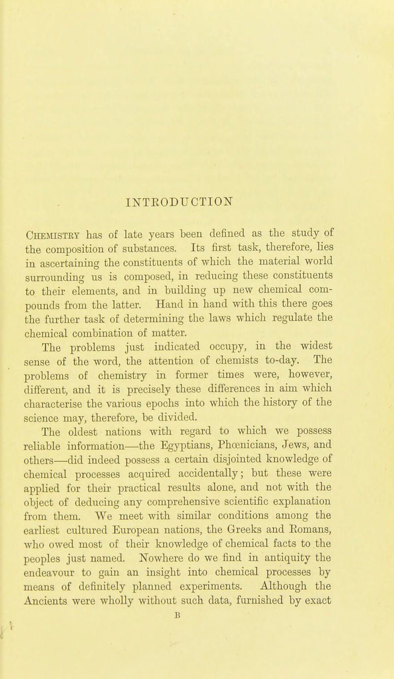 INTEODUCTION Chemistry has of late years been defined as the study of the composition of substances. Its first task, therefore, lies in ascertaining the constituents of which the material world surrounding us is composed, in reducing these constituents to their elements, and in building up new chemical com- pounds from the latter. Hand in hand with this there goes the further task of determining the laws which regulate the chemical combination of matter. The problems just indicated occupy, in the widest sense of the word, the attention of chemists to-day. The problems of chemistry in former times were, however, different, and it is precisely these differences in aim which characterise the various epochs into which the history of the science may, therefore, be divided. The oldest nations with regard to which we possess reliable information—the Egyptians, Phoenicians, Jews, and others—did indeed possess a certain disjointed knowledge of chemical processes acquired accidentally; but these were applied for their practical results alone, and not with the object of deducing any comprehensive scientific explanation from them. We meet with similar conditions among the earliest cultured European nations, the Greeks and Eomans, who owed most of their knowledge of chemical facts to the peoples just named. Nowhere do we find in antiquity the endeavour to gain an insight into chemical processes by means of definitely planned experiments. Although the Ancients were wholly without such data, furnished by exact B