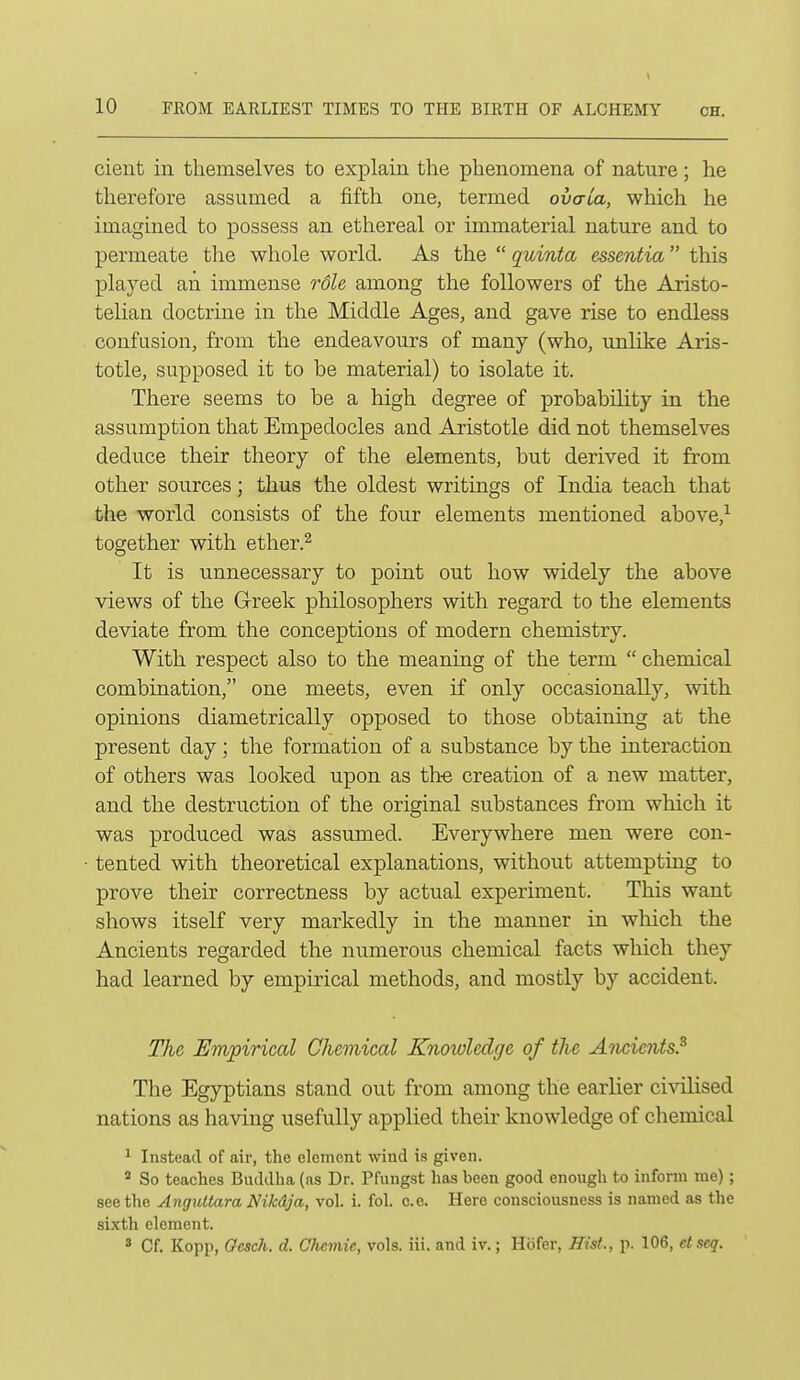 cient in themselves to explain the phenomena of nature; he thei^efore assumed a fifth one, termed ovaLa, which he imagined to possess an ethereal or immaterial nature and to permeate the whole world. As the  quinta essentia this played an immense role among the followers of the Aristo- telian doctrine in the Middle Ages, and gave rise to endless confusion, from the endeavours of many (who, unlike Aris- totle, supposed it to be material) to isolate it. There seems to be a high degree of probability in the assumption that Empedocles and Aristotle did not themselves deduce their theory of the elements, but derived it from other sources; thus the oldest writings of India teach that the world consists of the four elements mentioned above,^ together with ether.^ It is unnecessary to point out how widely the above views of the Greek philosophers with regard to the elements deviate from the conceptions of modern chemistry. With respect also to the meaning of the term  chemical combination, one meets, even if only occasionally, with opinions diametrically opposed to those obtaining at the present day; the formation of a substance by the interaction of others was looked upon as th-e creation of a new matter, and the destruction of the original substances from which it was produced was assumed. Everywhere men were con- tented with theoretical explanations, without attempting to prove their correctness by actual experiment. This want shows itself very markedly in the manner in which the Ancients regarded the numerous chemical facts which they had learned by empirical methods, and mostly by accident. The Empiriccd Chemical Knowledge of the Ancients.^ The Egyptians stand out from among the earlier ci-\aLised nations as having usefully applied their knowledge of chemical ^ Instead of air, the element wind is given. ' So teaches Buddha (as Dr. Pfungst has been good enough to inform me) ; seethe Angultara Nikdja, vol. i. fol. c.e. Here consciousness is named as the sixth element. * Cf. Kopp, Oesch. d. Ohcmie, vols. iii. and iv.; Hbfer, Hist., p. 106, et seq.
