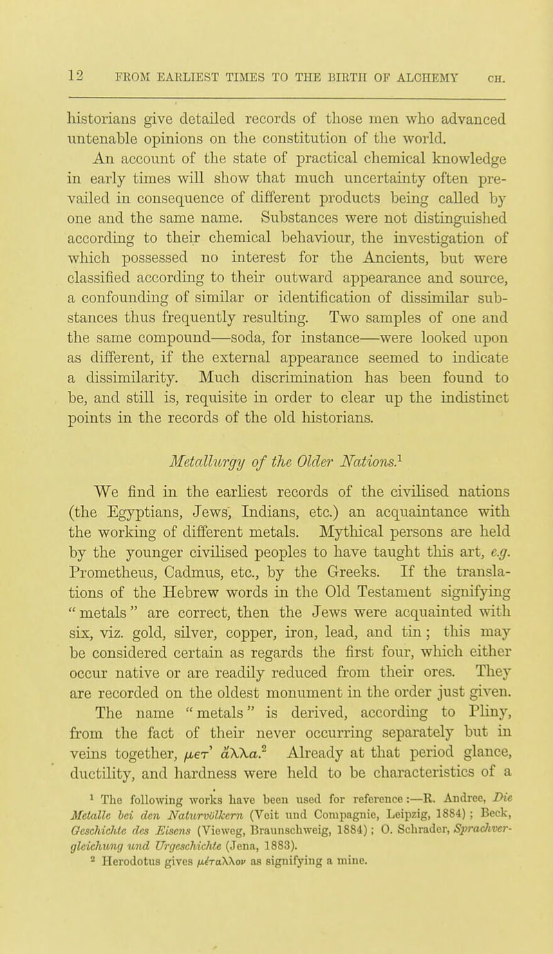 historians give detailed records of those men who advanced untenable opinions on the constitution of the world. An account of the state of practical chemical knowledge in early times will show that much uncertainty often pre- vailed in consequence of different products being called by one and the same name. Substances were not distingmshed according to their chemical behaviour, the investigation of which possessed no interest for the Ancients, but were classified according to their outward appearance and source, a confounding of similar or identification of dissimilar sub- stances thus frequently resulting. Two samples of one and the same compound—soda, for instance—were looked upon as different, if the external appearance seemed to indicate a dissimilarity. Much discrimination has been found to be, and still is, requisite in order to clear up the indistinct points in the records of the old historians. Metallurgy of the Older Nations} We find in the earliest records of the civilised nations (the Egyptians, Jews, Indians, etc.) an acquaintance with the working of different metals. Mythical persons are held by the younger civilised peoples to have taught this art, e.g. Prometheus, Cadmus, etc., by the Greeks. If the transla- tions of the Hebrew words in the Old Testament signifying metals are correct, then the Jews were acquainted with six, viz. gold, silver, copper, iron, lead, and tin; this may be considered certain as regards the first four, which either occur native or are readily reduced from their ores. They are recorded on the oldest monument in the order just given. The name metals is derived, according to Pliny, from the fact of their never occurring separately but in veins together, fxeT aXKa? Already at that period glance, ductility, and hardness were held to be characteristics of a ^ The followng works have been used for reference:—R. Andree, Die Mctallc bci den Naturvolkcrn (Veit und Compagnie, Leipzig, 1884) ; Beck, Geschichte dcs Eiseiu^ (Vieweg, Braunschweig, 1884); 0. Schrader, Sprachver- glcichung und UrgcschicfUe (Jena, 1883). * Herodotus gives /jLiraWov as signifying a mine.