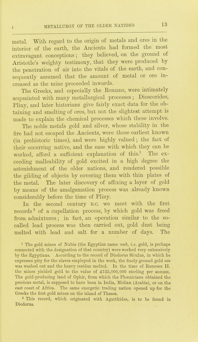 metal. With regard to the origin of metals and ores in the interior of the earth, the Ancients had formed the most extravagant conceptions; they believed, on the ground of Aristotle's weighty testimony, that they were produced by the penetration of air into the vitals of the earth, and con- sequently assumed that the amount of metal or ore in- creased as the mine proceeded iuwards. The Greeks, and especially the Eomans, were intimately acquainted with many metallurgical processes; Dioscorides, Pliny, and later historians give fairly exact data for the ob- taining and smelting of ores, but not the slightest attempt is made to explain the chemical processes which these involve. The noble metals gold and silver, whose stability in the fire had not escaped the Ancients, were those earliest known (in prehistoric times), and were higlily valued; the fact of their occurring native, and the ease with which they can be worked, afford a sufficient explanation of this.^ The ex- ceeding malleability of gold excited in a high degree the astonishment of the older nations, and rendered possible the gilding of objects by covering them with thin plates of the metal. The later discovery of affixing a layer of gold by means of the amalgamation process was already known considerably before the time of Pliny. In the second century B.C. we meet with the first records ^ of a cupellation process, by which gold was freed from admixtures; in fact, an operation similar to the so- called lead process was then carried out, gold dust being melted with lead and salt for a number of days. The ^ The gold mines of Nubia (the Egyptian name nub, i.e. gold, is perhaps connected with the designation of that country) were worked very extensively by the Egyptians. According to the record of Diodorus Siculus, in which he expresses pity for the slaves employed in the work, the finely gi-ound gold ore was washed out and the heavy residue melted. In the time of Rameses II. the mines yielded gold to the value of £125,000,000 sterling per annum. The gold-producing land of Ophir, from which the PhcBnicians obtained the precious metal, is supposed to have been in India, Midian (Arabia), or on the east coast of Africa. The same energetic trading nation opened up for the Greeks the first gold mines on the island of Thasos. 2 This record, which originated with Agarthides, is to be found in Diodorus.