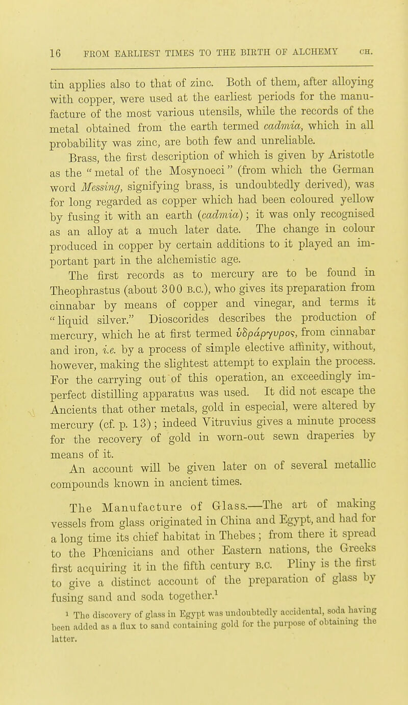 tin applies also to that of zinc. Both of them, after alloying with copper, were used at the earliest periods for the manu- facture of the most various utensils, while the records of the metal obtained from the earth termed cadmia, which in all probability was zinc, are both few and unreliable. Brass, the first description of which is given by Aristotle as the  metal of the Mosynoeci (from which the German word Messing, signifying brass, is undoubtedly derived), was for long regarded as copper which had been coloured yellow by fusing it with an earth icadviia); it was only recognised as an alloy at a much later date. The change in colour produced in copper by certain additions to it played an im- portant part in the alchemistic age. The first records as to mercury are to be found in Theophrastus (about 300 B.C.), who gives its preparation from cinnabar by means of copper and vinegar, and terms it liquid silver. Dioscorides describes the production of mercury, which he at first termed vSpdpyvpo<;, from cinnabar and iron, i.e. by a process of simple elective affinity, without, however, making the slightest attempt to explain the process. Eor the carrying out of this operation, an exceedingly im- perfect distilling apparatus was used. It did not escape the Ancients that other metals, gold in especial, were altered by mercury (cf. p. 13); indeed Vitruvius gives a minute process for the recovery of gold in worn-out sewn di-aperies by means of it. An account wiU be given later on of several metallic compounds known in ancient times. The Manufacture of Glass.—The art of making vessels from glass originated in China and Egypt, and had for a long time its cMef habitat in Thebes; from there it spread to the Phoenicians and other Eastern nations, the Greeks first acquiring it in the fifth century B.C. Pliny is the first to give a distinct account of the preparation of glass by fusing sand and soda together.^ 1 The discovery of glass in Egypt was undoubtedly accidental, soda having been added as a flux to sand containing gold for the purpose of obtaining the latter.