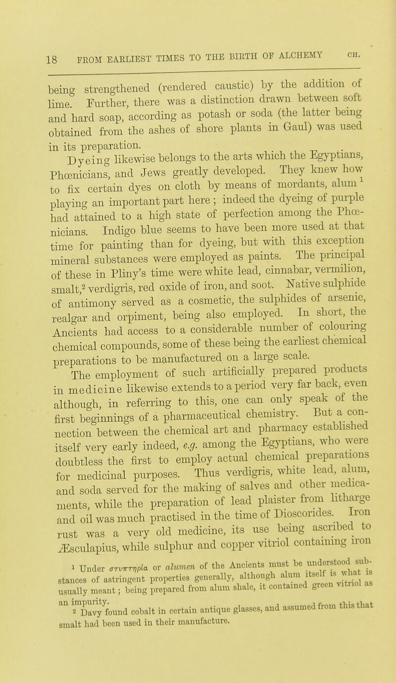 being strengthened (rendered caustic) by the addition of lime Further, there was a distinction drawn between soft and hard soap/according as potash or soda (the latter being obtained from the ashes of shore plants in Gaul) was used in its preparation. Dyeing likewise belongs to the arts winch the Egyptians, Phoenicians, and Jews greatly developed. They knew how to fix certain dyes on cloth by means of mordants, alum playing an miportant part here ; indeed the dyeing of purple had attained to a high state of perfection among the Phoe- nicians Indigo blue seems to have been more used at that time for painting than for dyeing, but with this exception mineral substances were employed as paints. The prmcipal of these in Pliny's time were white lead, cinnabar, vermilion, smalt,2 verdigris, red oxide of iron, and soot. Native sulphide of antimony served as a cosmetic, the sulphides of arsenic, realgar and orpiment, being also employed. In short, the Ancients had access to a considerable number of colom-mg chemical compoimds, some of these being the earhest chemical preparations to be manufactured on a large scale. The employment of such artificially prepared products in medicine likewise extends to a period very far back, even although, in referring to this, one can only speak of the first beginnings of a pharmaceutical chemistry. But a con- nection between the chemical art and pharmacy established itself very early indeed, e.g. among the EgjTDtians, who were doubtless the first to employ actual chemical preparations for medicinal purposes. Thus verdigris, white lead, alum, and soda served for the making of salves and other medica- ments, while the preparation of lead plaister from litharge and oil was much practised in the time of Dioscorides. Iron rust was a very old medicine, its use being ascribed to ^sculapius, whHe sulphur and copper vitriol contammg iron y Under arv.rvpla or ahmen of the Ancients must be ^e^f ^^^^ stances of astringent properties generally, although alum itself isjvha is usually meant; being prepared from alum shale, it contained green vitnol as ?Da^J found cobalt in certain antique glasses, and assumed from this that smalt had been used in their manufacture.