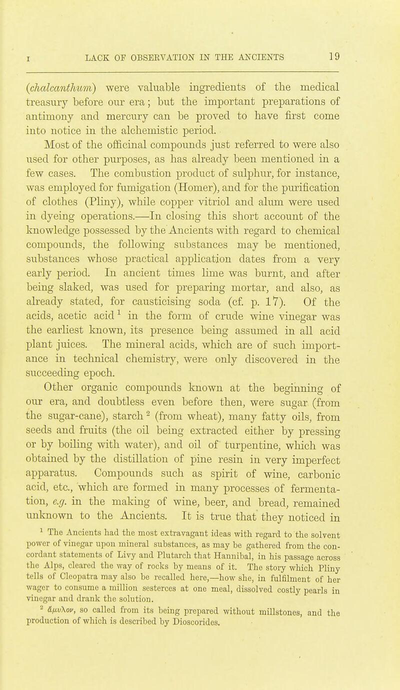 (chalcantJmm) were valuable ingredients of the medical treasury before our era; but the important preparations of antimony and mercury can be proved to have first come into notice in the alchemistic period. Most of the officinal compounds just referred to were also used for other purposes, as has already been mentioned in a few cases. The combustion product of sulphur, for instance, was employed for fumigation (Homer), and for the purification of clothes (Pliny), while copper vitriol and alum were used in dyeing operations.—In closing this short account of the knowledge possessed by the Ancients with regard to chemical compounds, the following substances may be mentioned, substances whose practical application dates from a very early period. In ancient times lime was burnt, and after being slaked, was used for preparing mortar, and also, as already stated, for causticising soda (cf. p. l7). Of the acids, acetic acid ^ in the form of crude wine vinegar was the earliest known, its presence being assumed in all acid plant juices. The mineral acids, which are of such import- ance in technical chemistry, were only discovered in the succeeding epoch. Other organic compounds known at the beginning of our era, and doubtless even before then, were sugar (from the sugar-cane), starch ^ (from wheat), many fatty oils, from seeds and fruits (the oil being extracted either by pressing or by boiling with water), and oil of turpentine, wliich was obtained by the distillation of pine resin in very imperfect apparatus. Compounds such as spirit of wine, carbonic acid, etc., which are formed in many processes of fermenta- tion, e.g. in the making of wine, beer, and bread, remained imknown to the Ancients. It is true that they noticed in 1 The Ancients had the most extravagant ideas with regard to the solvent power of vinegar upon mineral substances, as may be gathered from the con- cordant statements of Livy and Plutarch that Hannibal, in his passage across the Alps, cleared the way of rocks by means of it. The stoiy which Pliny tells of Cleopatra may also be recalled here,—how she, in fulfilment of her wager to consume a million sesterces at one meal, dissolved costly pearls in vinegar and drank the solution. 2 &fj.v\ov, so called fi-om its being prepared without millstones, and the production of which is described by Dioscorides.