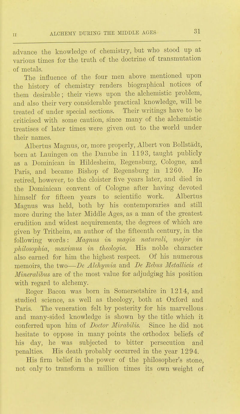 ALCHEMY DUKING THE MIDDLE AGES advance the knowledge of chemistry, but who stood up^ at various times for the truth of the doctrine of transmutation of metals. The influence of the four men above mentioned upon the history of chemistry renders biographical notices of them desirable; their views upon the alchemistic problem, and also their very considerable practical knowledge, will be treated of under special sections. Their writings have to be criticised with some caution, since many of the alchemistic treatises of later times were given out to the world under their names. Albertus Magnus, or, more properly, Albert von BoUstadt, born at Lauingen on the Danube in 1193, taught publicly as a Dominican in Hildesheim, Eegensburg, Cologne, and Paris, and became Bishop of Eegensburg in 1260. He retired, however, to the cloister five years later, and died in the Dominican convent of Cologne after having devoted himself for fifteen years to scientific work. Albertus Magnus was held, both by his contemporaries and still more during the later Middle Ages, as a man of the greatest erudition and widest acquirements, the degxees of which are given by Tritheim, an author of the fifteenth century, in the following words: Magnus in magia naturali, major in jjJiilosophia, maximus in theologia. His noble character also earned for him the highest respect. Of his numerous memoirs, the two—Dc Alchymia and Be Rebus Metallicis et Mineralihus are of the most value for adjudging his position with regard to alchemy. Eoger Bacon was born in Somersetshire in 1214, and studied science, as well as theology, both at Oxford and Paris. The veneration felt by posterity for his marvellous and many-sided knowledge is shown by the title which it conferred upon him of Doctor Mirdbilis. Since he did not hesitate to oppose in many points the orthodox beliefs of his day, he was subjected to bitter persecution and penalties. His death probably occurred in the year 1294. His firm belief in the power of the philosopher's stone, not only to transform a million times its own weight of