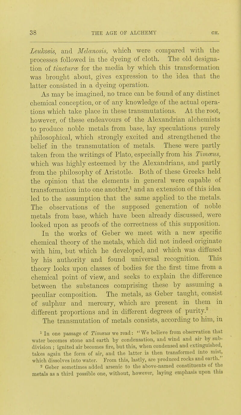 Leukosis, and Melanosis, wliich were compared with the processes followed in the dyeing of cloth. The old designa- tion of tincturcB for the media by which this transformation was brought about, gives expression to the idea that the latter consisted in a dyeing operation. As may be imagined, no trace can be found of any distinct chemical conception, or of any knowledge of the actual opera- tions which take place in these transmutations. At the root, however, of these endeavours of the Alexandrian alchemists to produce noble metals from base, lay speculations purely philosophical, which strongly excited and strengthened the loehef in the transmutation of metals. These were partly taken from the writings of Plato, especially from his Timceus, which was highly esteemed by the Alexandrians, and partly from the philosophy of Aristotle. Both of these Greeks held the opinion that the elements in general were capable of transformation into one another,^ and an extension of this idea led to the assumption that the same apphed to the metals. The observations of the supposed generation of noble raetals from base, wliich have been already discussed, were looked upon as proofs of the correctness of this supposition. In the works of Geber we meet with a new specific chemical theory of the metals, wliich did not indeed originate with him, but which he developed, and which was diffused by his authority and found universal recognition. Tliis theory looks upon classes of bodies for the first tune fi'om a chemical point of view, and seeks to explain the difference between the substances comprising these by assuming a peculiar composition. The metals, as Geber taught, consist of sulphur and mercury, wliich are present in them in different proportions and in different degrees of purity.^ The transmutation of metals consists, according to him, in 1 In one passage of Timoius we read :  We believe from observation tliat water becomes stone and earth by condensation, and wind and air by sub- division ; ignited air becomes iire, but this, when condensed and extinguished, takes again the form of air, and the latter is then transformed into mist, which dissolves into water. From this, lastly, are produced rocks and earth. * Geber sometimes added arsenic to the above-named constituents of the metals as a third possible one, without, however, laying emphasis upon this