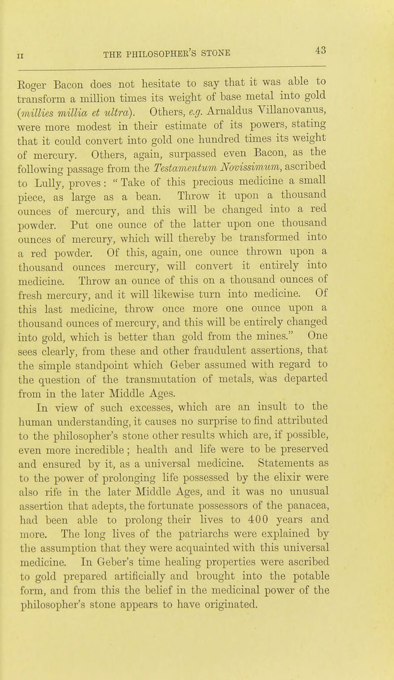 ir THE PHILOSOPHEE'S STONE Eoger Bacon does not hesitate to say that it was able to transform a milhon times its weight of base metal into gold (millies millia et idtra). Others, e.g. Arnaldus Villanovanns, were more modest in their estimate of its powers, stating that it could convert into gold one hundred tunes its weight of mercury. Others, again, surpassed even Bacon, as the followuig passage from the Testamentum Novissivium, ascribed to LuUy, proves:  Take of this precious medicine a small piece, as large as a bean. Throw it upon a thousand ounces of mercury, and this will be changed into a red powder. Put one ounce of the latter upon one thousand ounces of mercury, wliich will thereby be transformed into a red powder. Of this, again, one ounce thrown upon a thousand ounces mercury, will convert it entirely into medicine. Throw an ounce of this on a thousand ounces of fresh mercury, and it will likewise turn into medicine. Of this last medicine, throw once more one ounce upon a thousand ounces of mercury, and this will be entirely changed into gold, which is better than gold from the mines. One sees clearly, from these and other fraudulent assertions, that the simple standpoint which Geber assumed with regard to the question of the transmutation of metals, was departed from in the later Middle Ages. In view of such excesses, which are an insult to the human understanding, it causes no surprise to find attributed to the philosopher's stone other results which are, if possible, even more incredible; health and life were to be preserved and ensured by it, as a universal medicine. Statements as to the power of prolonging life possessed by the elixir were also rife in the later Middle Ages, and it was no unusual assertion that adepts, the fortunate possessors of the panacea, had been able to prolong their lives to 400 years and more. The long lives of the patriarchs were explained by the assumption that they were acquainted with this universal medicine. In Geber's time healing properties were ascribed to gold prepared artificially and brought into the potable form, and from this the belief in the medicinal power of the philosopher's stone appears to have originated.