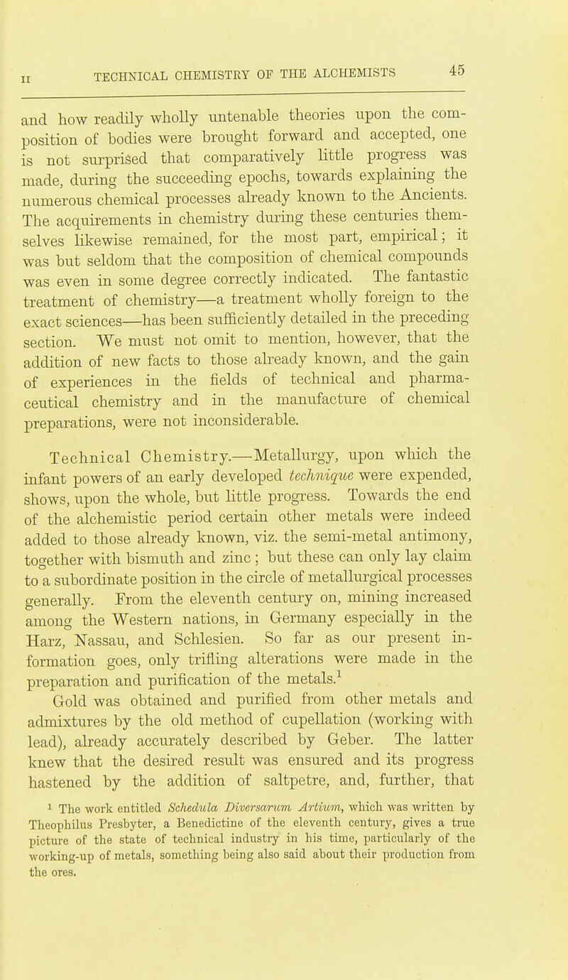 TECHNICAL CHEMISTEY OF THE ALCHEMISTS and how readily wholly untenable theories upon the com- position of bodies were brought forward and accepted, one is not surprised that comparatively little progress was made, during the succeeding epochs, towards explaining the numerous chemical processes already known to the Ancients. The acquirements in chemistry during these centuries them- selves likewise remained, for the most part, empirical; it was but seldom that the composition of chemical compounds was even in some degree correctly indicated. The fantastic treatment of chemistry—a treatment wholly foreign to the exact sciences—has been sufficiently detailed in the preceding section. We must not omit to mention, however, that the addition of new facts to those already known, and the gain of experiences in the fields of technical and pharma- ceutical chemistry and in the manufacture of chemical preparations, were not inconsiderable. Technical Chemistry.—Metallurgy, upon which the infant powers of an early developed technique were expended, shows, upon the whole, but little progress. Towards the end of the alchemistic period certain other metals were indeed added to those already known, viz. the semi-metal antimony, together with bismuth and zinc ; but these can only lay claim to a subordinate position in the circle of metallurgical processes generally. From the eleventh century on, mining increased among the Western nations, in Germany especially in the Harz, Nassau, and Schlesien. So far as our present in- formation goes, only trifling alterations were made in the preparation and purification of the metals.-^ Gold was obtained and purified from other metals and admixtures by the old method of cupellation (working with lead), already accurately described by Geber. The latter knew that the desired result was ensured and its progress hastened by the addition of saltpetre, and, further, that ^ The work entitled Schedula Biversarum Artuim, which was written by Theophilus Presbyter, a Benedictine of the eleventh century, gives a true picture of the state of technical industry in his time, particularly of the working-up of metals, something being also said about their production from the ores.
