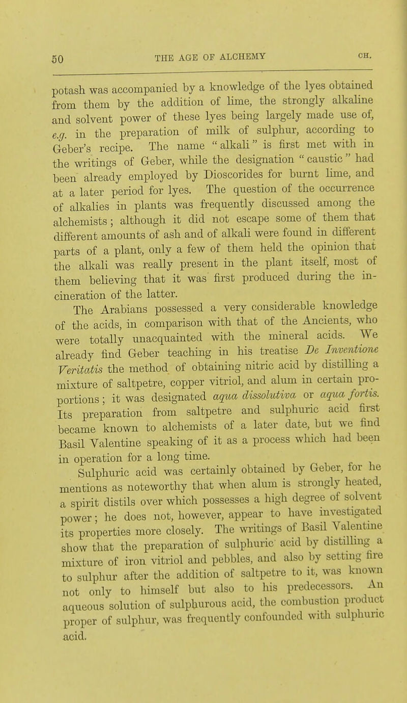 potash was accompanied by a knowledge of the lyes obtained from them by the addition of lime, the strongly alkaline and solvent power of these lyes bemg largely made use of, e.g. in the preparation of milk of sulphur, according to Geber's recipe. The name alkali is first met with in the writings of Geber, while the designation  caustic  had been already employed by Dioscorides for burnt lime, and at a later period for lyes. The question of the occurrence of alkalies in plants was frequently discussed among the alchemists; although it did not escape some of them that different amounts of ash and of alkali were found in different parts of a plant, only a few of them held the opinion that the alkali was reaUy present in the plant itself, most ^ of them believing that it was first produced during the in- cineration of the latter. The Arabians possessed a very considerable knowledge of the acids, in comparison with that of the Ancients, who were totally unacquainted with the mineral acids. We already find Geber teachmg m his treatise De Inventione Veritatis the method of obtaining nitric acid by distilling a mixture of saltpetre, copper vitriol, and alum in certain pro- portions ; it was designated aqua dissolutiva or aqua fortis. Its preparation from saltpetre and sulphuric acid first became known to alchemists of a later date, but we find Basil Valentine speaking of it as a process which had been in operation for a long time. Sulphuric acid was certamly obtained by Geber, for he mentions as noteworthy that when alum is strongly heated, a spirit distils over which possesses a high degree of solvent power; he does not, however, appear to have mvestigated its properties more closely. The writings of Basil Valentme show that the preparation of sulphuric acid by distillmg a mixture of iron vitriol and pebbles, and also by settmg fire to sulphur after the addition of saltpetre to it, was known not only to himself but also to his predecessors. An aqueous solution of sulphurous acid, the combustion product proper of sulphur, was frequently confounded with sulphuric acid.