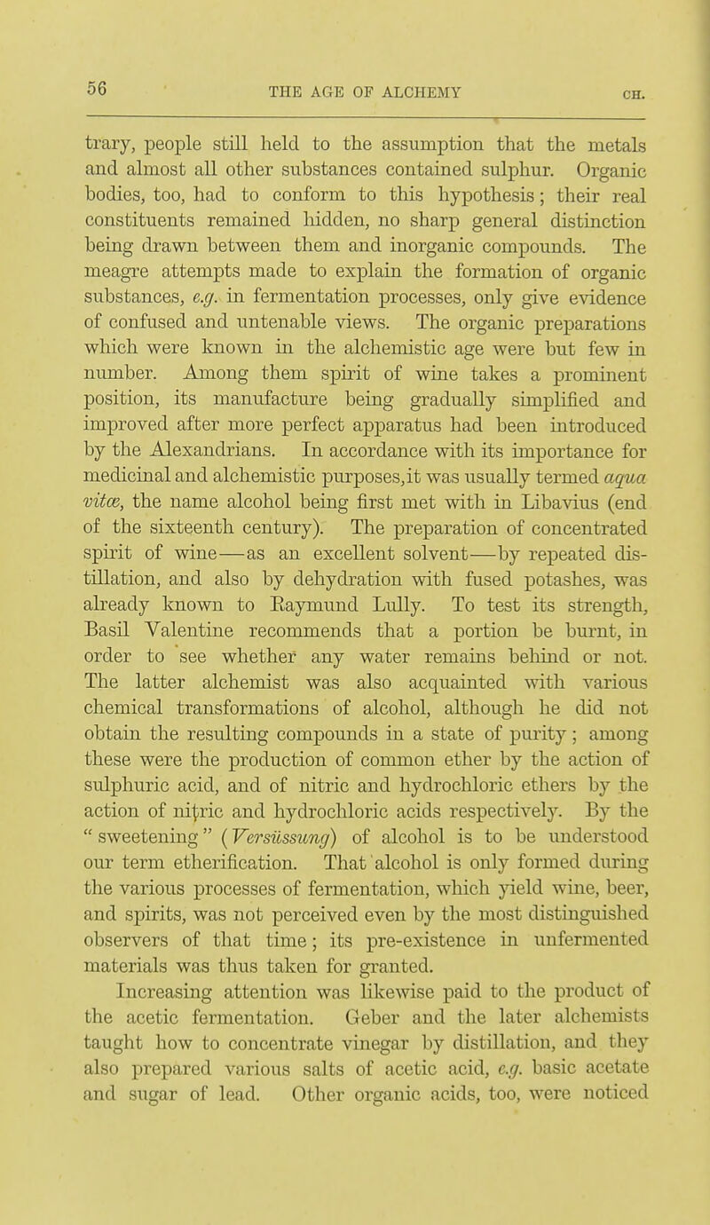 trary, people still held to the assumption that the metals and almost all other substances contained sulphur. Organic bodies, too, had to conform to this hypothesis; their real constituents remained liidden, no sharp general distinction being drawn between them and inorganic compounds. The meagre attempts made to explain the formation of organic substances, e.g. in fermentation processes, only give evidence of confused and untenable views. The organic preparations which were known in the alchemistic age were but few in number. Among them spirit of wine takes a prominent position, its manufacture being gradually simplified and improved after more perfect apparatus had been introduced by the Alexandrians. In accordance with its importance for medicinal and alchemistic purposes, it was usually termed aqua vifce, the name alcohol being first met with in Libavius (end of the sixteenth century). The preparation of concentrated spirit of wine—as an excellent solvent—by repeated dis- tillation, and also by dehydration with fused potashes, was already known to Eaymund Lully. To test its strength, Basil Valentine recommends that a portion be burnt, in order to see whether any water remains behind or not. The latter alchemist was also acquainted with various chemical transformations of alcohol, although he did not obtain the resulting compounds in a state of purity; among these were the production of common ether by the action of sulphuric acid, and of nitric and hydrochloric ethers by the action of ni^iric and hydrochloric acids respectively. By the  sweetening (Versilssung) of alcohol is to be understood our term etherification. That alcohol is only formed during the various processes of fermentation, which yield wine, beer, and spirits, was not perceived even by the most distinguished observers of that time; its pre-existence in unfermented materials was thus taken for granted. Increasing attention was likewise paid to the product of the acetic fermentation. Geber and the later alchemists taught how to concentrate vinegar by distillation, and they also prepared various salts of acetic acid, e.g. basic acetate and sugar of lead. Other organic acids, too, were noticed